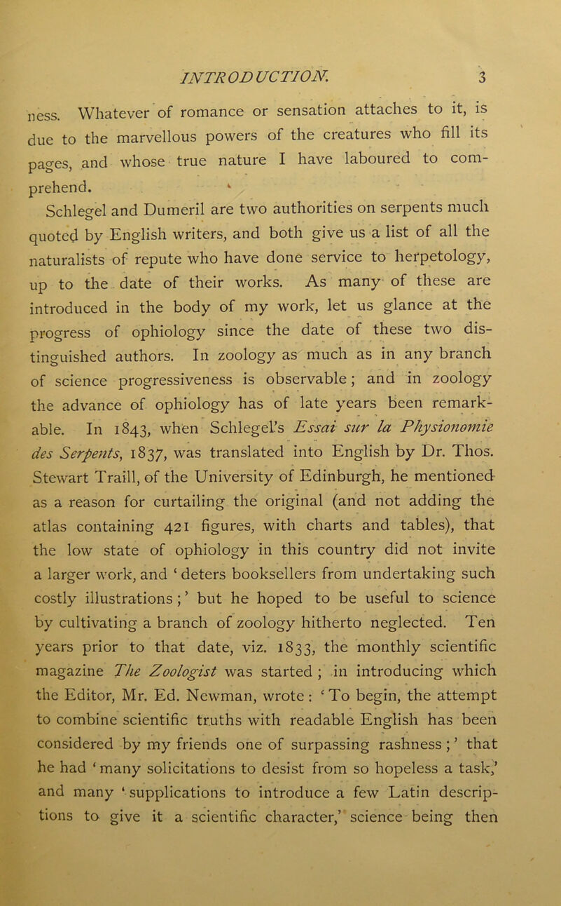 ness. Whatever of romance or sensation attaches to it, is due to the marvellous powers of the creatures who fill its pages, and whose true nature I have laboured to com- prehend. k Schlegel and Dumeril are two authorities on serpents much quoted by English writers, and both give us a list of all the naturalists of repute who have done service to herpetology, up to the date of their works. As many of these are introduced in the body of my work, let us glance at the progress of ophiology since the date of these two dis- tinguished authors. In zoology as much as in any branch of science progressiveness is observable; and in zoology the advance of ophiology has of late years been remark- able. In 1843, when Schlegel’s Essai sur la Physionomie des Serpents, 1837, was translated into English by Dr. Thos. Stewart Traill, of the University of Edinburgh, he mentioned as a reason for curtailing the original (and not adding the atlas containing 421 figures, with charts and tables), that the low state of ophiology in this country did not invite a larger work, and ‘ deters booksellers from undertaking such costly illustrations ; ’ but he hoped to be useful to science by cultivating a branch of zoology hitherto neglected. Ten years prior to that date, viz. 1833, the monthly scientific magazine The Zoologist was started ; in introducing which the Editor, Mr. Ed. Newman, wrote: ‘To begin, the attempt to combine scientific truths with readable English has been considered by my friends one of surpassing rashness ; ’ that he had ‘many solicitations to desist from so hopeless a task,’ and many ‘ supplications to introduce a few Latin descrip- tions to give it a scientific character,’ science being then