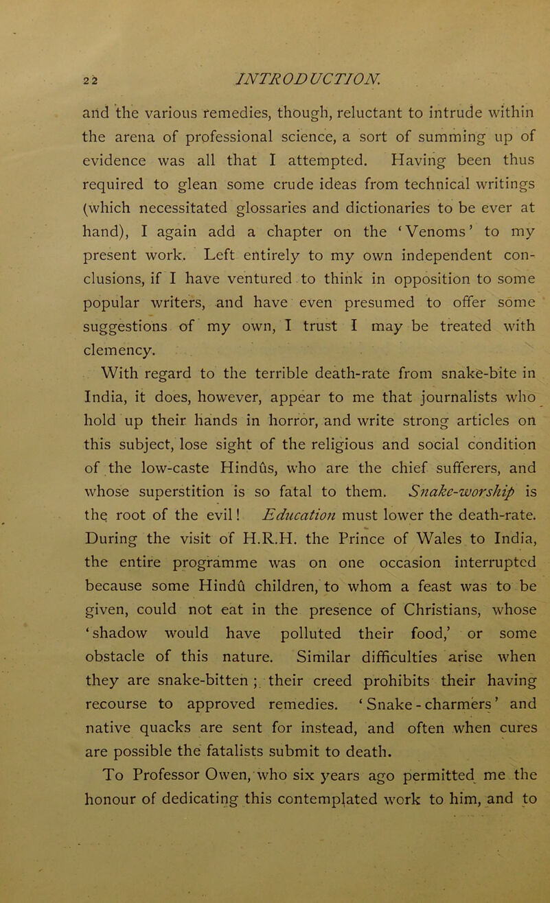 and the various remedies, though, reluctant to intrude within the arena of professional science, a sort of summing up of evidence was all that I attempted. Having been thus required to glean some crude ideas from technical writings (which necessitated glossaries and dictionaries to be ever at hand), I again add a chapter on the ‘Venoms’ to my present work. Left entirely to my own independent con- clusions, if I have ventured to think in opposition to some popular writers, and have even presumed to offer some suggestions of my own, I trust I may be treated with clemency. With regard to the terrible death-rate from snake-bite in India, it does, however, appear to me that journalists who hold up their hands in horror, and write strong articles on this subject, lose sight of the religious and social condition of the low-caste Hindus, who are the chief sufferers, and whose superstition is so fatal to them. Snake-worship is the root of the evil! Education must lower the death-rate. During the visit of H.R.H. the Prince of Wales to India, the entire programme was on one occasion interrupted because some Hindu children, to whom a feast was to be given, could not eat in the presence of Christians, whose ‘shadow would have polluted their food,’ or some obstacle of this nature. Similar difficulties arise when they are snake-bitten ; their creed prohibits their having recourse to approved remedies. ‘ Snake - charmers ’ and native quacks are sent for instead, and often when cures are possible the fatalists submit to death. To Professor Owen, who six years ago permitted me the honour of dedicating this contemplated work to him, and to