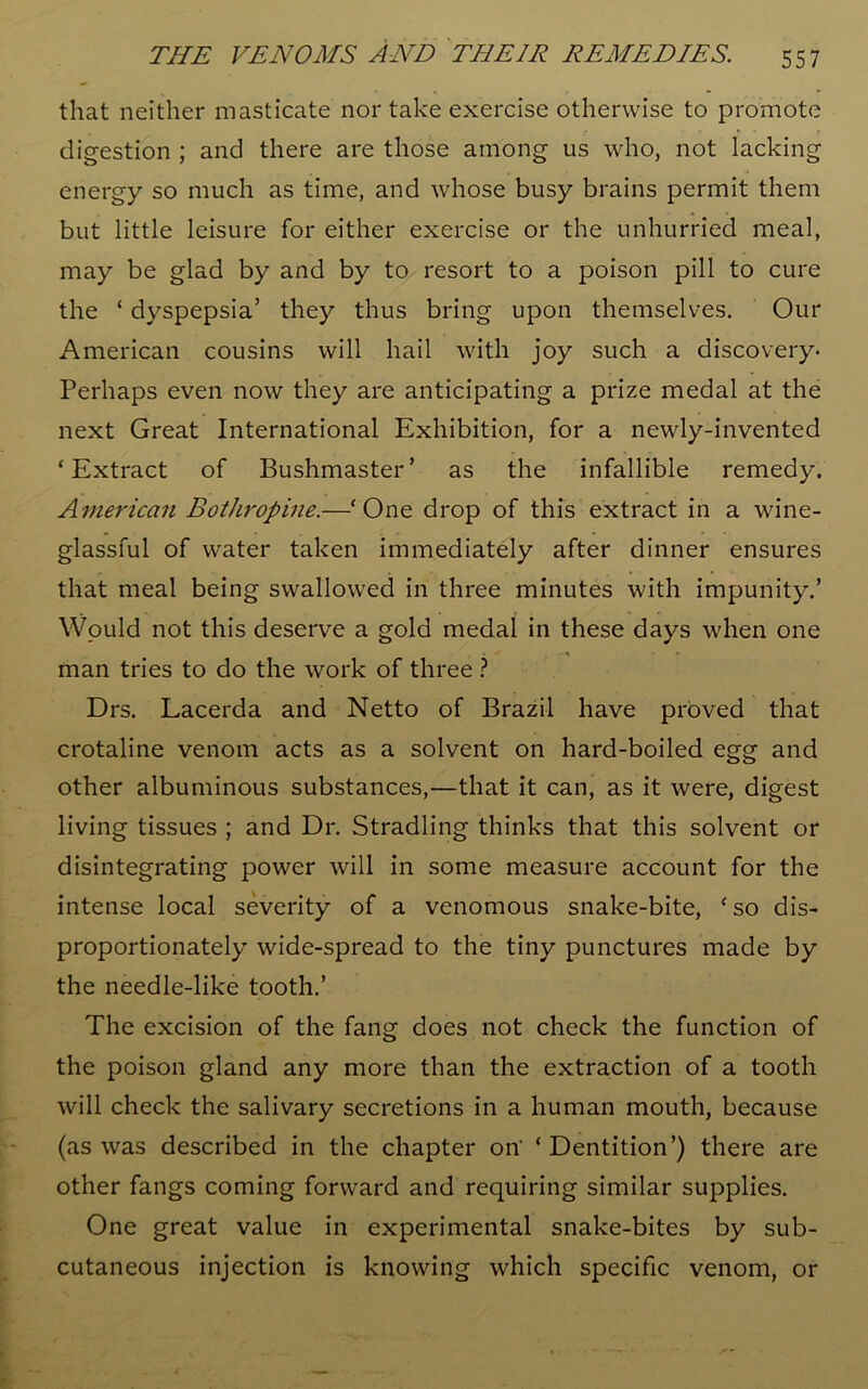 that neither masticate nor take exercise otherwise to promote digestion ; and there are those among us who, not lacking energy so much as time, and whose busy brains permit them but little leisure for either exercise or the unhurried meal, may be glad by and by to resort to a poison pill to cure the ‘ dyspepsia’ they thus bring upon themselves. Our American cousins will hail with joy such a discovery- Perhaps even now they are anticipating a prize medal at the next Great International Exhibition, for a newly-invented ‘Extract of Bushmaster’ as the infallible remedy. American Bothropine.—‘One drop of this extract in a wine- glassful of water taken immediately after dinner ensures that meal being swallowed in three minutes with impunity.’ Would not this deserve a gold medal in these days when one man tries to do the work of three ? Drs. Lacerda and Netto of Brazil have proved that crotaline venom acts as a solvent on hard-boiled egg and other albuminous substances,—that it can, as it were, digest living tissues ; and Dr. Stradling thinks that this solvent or disintegrating power will in some measure account for the intense local severity of a venomous snake-bite, ‘so dis- proportionately wide-spread to the tiny punctures made by the needle-like tooth.’ The excision of the fang does not check the function of the poison gland any more than the extraction of a tooth will check the salivary secretions in a human mouth, because (as was described in the chapter on- ‘Dentition’) there are other fangs coming forward and requiring similar supplies. One great value in experimental snake-bites by sub- cutaneous injection is knowing which specific venom, or