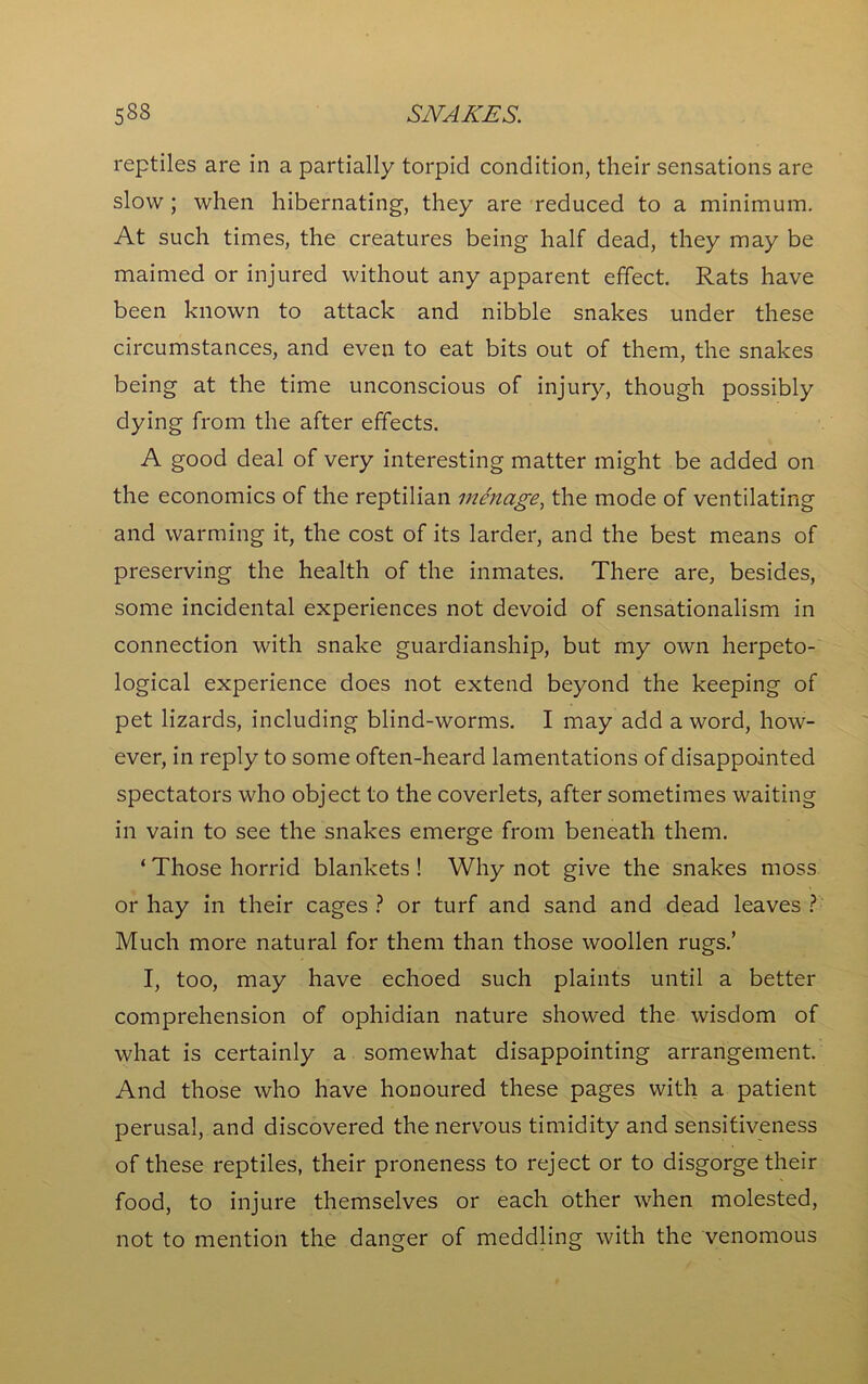 reptiles are in a partially torpid condition, their sensations are slow ; when hibernating, they are reduced to a minimum. At such times, the creatures being half dead, they may be maimed or injured without any apparent effect. Rats have been known to attack and nibble snakes under these circumstances, and even to eat bits out of them, the snakes being at the time unconscious of injury, though possibly dying from the after effects. A good deal of very interesting matter might be added on the economics of the reptilian menage, the mode of ventilating and warming it, the cost of its larder, and the best means of preserving the health of the inmates. There are, besides, some incidental experiences not devoid of sensationalism in connection with snake guardianship, but my own herpeto- logical experience does not extend beyond the keeping of pet lizards, including blind-worms. I may add a word, how- ever, in reply to some often-heard lamentations of disappointed spectators who object to the coverlets, after sometimes waiting in vain to see the snakes emerge from beneath them. ‘Those horrid blankets! Why not give the snakes moss or hay in their cages? or turf and sand and dead leaves? Much more natural for them than those woollen rugs.’ I, too, may have echoed such plaints until a better comprehension of ophidian nature showed the wisdom of what is certainly a somewhat disappointing arrangement. And those who have honoured these pages with a patient perusal, and discovered the nervous timidity and sensitiveness of these reptiles, their proneness to reject or to disgorge their food, to injure themselves or each other when molested, not to mention the danger of meddling with the venomous