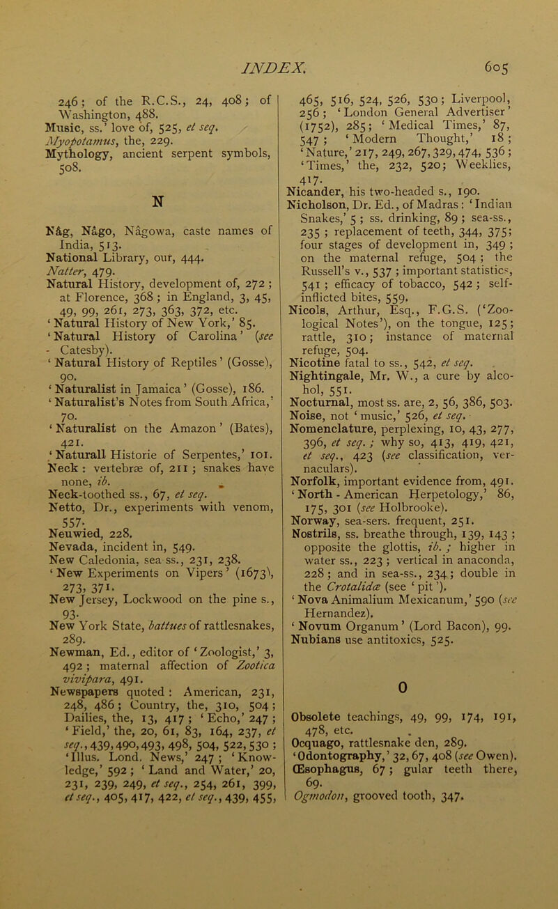 246; of the R.C.S., 24, 408; of Washington, 488. Music, ss.’ love of, 525, et seq. Myopotamus, the, 229. Mythology, ancient serpent symbols, 508. N N&g, Nago, Nagowa, caste names of India, 513. National Library, our, 444. Natter, 479. Natural History, development of, 272 ; at Florence, 368 ; in England, 3, 45, 49, 99, 261, 273, 363, 372, etc. ‘ Natural History of New York,’ 85. ‘ Natural History of Carolina ’ (see - Catesby). ‘ Natural History of Reptiles’ (Gosse), 90. * Naturalist in Jamaica’ (Gosse), 186. ‘ Naturalist’s Notes from South Africa,’ 70. ‘ Naturalist on the Amazon ’ (Bates), 421. ,‘Naturall Historie of Serpentes, 101. Neck: vertebrae of, 211 ; snakes have none, ib. Neck-toothed ss., 67, et seq. Netto, Dr., experiments with venom, 557- Neuwied, 228. Nevada, incident in, 549. New Caledonia, sea ss., 231, 238. ‘ New Experiments on Vipers’ (1673^, 273, 371. New Jersey, Lockwood on the pines., 93- New York State, battues of rattlesnakes, 289. Newman, Ed., editor of ‘Zoologist,’ 3, 492; maternal affection of Zootica vivipara, 491. Newspapers quoted : American, 231, 248, 486; Country, the, 310, 504; Dailies, the, 13, 417 ; ‘ Echo,’ 247 ; ‘ Field,’ the, 20, 61, 83, 164, 237, et seq. ,439,490,493, 498, 504, 522,530 ; ‘Ulus. Lond. News,’ 247; ‘Know- ledge,’ 592 ; ‘ Land and Water,’ 20, 231, 239, 249, et seq., 254, 261, 399, et seq., 405, 417, 422, et seq., 439, 455, 465, 516, 524, 526, 530; Liverpool, 256 ; ‘ London General Advertiser ’ (1752), 285; ‘Medical Times,’ 87, 547 ; ‘ Modern Thought,’ 18 ; ‘Nature,’ 217, 249, 267,329,474, 536 ; ‘Times,’ the, 232, 520; Weeklies, 417. Nicander, his two-headed s., 190. Nicholson, Dr. Ed., of Madras : ‘ Indian Snakes,’ 5 ; ss. drinking, 89 ; sea-ss., 235 ; replacement of teeth, 344, 375; four stages of development in, 349 ; on the maternal refuge, 504; the Russell’s v., 537 ; important statistics, 541 ; efficacy of tobacco, 542 ; self- inflicted bites, 559, Nicols, Arthur, Esq., F.G.S. (‘Zoo- logical Notes’), on the tongue, 125; rattle, 310; instance of maternal refuge, 504. Nicotine fatal to ss., 542, et seq. Nightingale, Mr. W., a cure by alco- hol, 551. Nocturnal, most ss. are, 2, 56, 386, 503. Noise, not ‘ music,’ 526, et seq. Nomenclature, perplexing, 10, 43, 277, 396, et seq. ; why so, 413, 419, 421, et seq., 423 (see classification, ver- naculars). Norfolk, important evidence from, 491. ‘ North - American Herpetology,’ 86, 175, 301 (see Holbrooke). Norway, sea-sers. frequent, 251. Nostrils, ss. breathe through, 139, 143 ; opposite the glottis, ib. ; higher in water ss., 223 ; vertical in anaconda, 228; and in sea-ss., 234; double in the C-rotalidce (see ‘ pit ’). 1 Nova Animalium Mexicanum,’ 590 (see Hernandez). ‘ Novum Organum ’ (Lord Bacon), 99. Nubians use antitoxics, 525. 0 Obsolete teachings, 49, 99, 174, 191, 478, etc. Ocquago, rattlesnake den, 289. ‘Odontography,’ 32,67, 408 (seeOwen). (Esophagus, 67; gular teeth there, 69. Ogmodon, grooved tooth, 347.