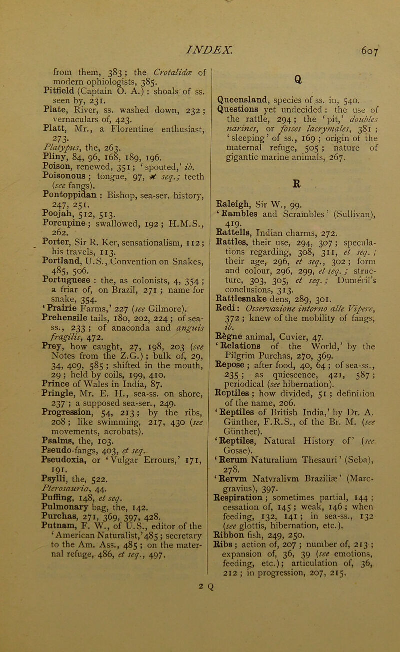 from them, 383; the Crotalidce of modern ophiologists, 385. Pitfield (Captain O. A.) : shoals of ss. seen by, 231. Plate, River, ss. washed down, 232 ; vernaculars of, 423. Platt, Mr., a Florentine enthusiast, 2 73- Platypus, the, 263. Pliny, 84, 96, 168, 189, 196. Poison, renewed, 351; ‘spouted,’ lb. Poisonous ; tongue, 97, at seq.; teeth (see fangs). Pontoppidan : Bishop, sea-ser. history, 247, 251. Poojah, 512, 513. Porcupine; swallowed, 192; H.M.S., 262. Porter, Sir R. Ker, sensationalism, 112; his travels, 113. Portland, U.S., Convention on Snakes, 485, 506. Portuguese : the, as colonists, 4, 354 ; a friar of, on Brazil, 271 ; name for snake, 354. ‘Prairie Farms,’ 227 (see Gilmore). Prehensile tails, 180, 202, 224; of sea- ss., 233 ; of anaconda and anguis fragilis, 472. Prey, how caught, 27, 198, 203 (see Notes from the Z.G.); bulk of, 29, 34, 409, 585 ; shifted in the mouth, 29 ; held by coils, 199, 410. Prince of Wales in India, 87. Pringle, Mr. E. H., sea-ss. on shore, 237 ; a supposed sea-ser., 249. Progression, 54, 213; by the ribs, 208; like swimming, 217, 430 (see movements, acrobats). Psalms, the, 103. Pseudo-fangs, 403, et seq. Pseudoxia, or ‘Vulgar Errours,’ 171, 191. Psylli, the, 522. Pterosauria, 44. Puffing, 148, et seq. Pulmonary bag, the, 142. Purchas, 271, 369, 397, 428. Putnam, F. W., of U.S., editor of the ‘American Naturalist,’485 ; secretary to the Am. Ass., 485 ; on the mater- nal refuge, 486, et seq., 497. 2 Q Q, Queensland, species of ss. in, 540. Questions yet undecided : the use of the rattle, 294; the ‘pit,’ doubles narines, or fosses lacry males, 381 ; ‘sleeping’of ss., 169; origin of the maternal refuge, 505 ; nature of gigantic marine animals, 267. R Raleigh, Sir W., 99. ‘Rambles and Scrambles’ (Sullivan), 419. Rattells, Indian charms, 272. Rattles, their use, 294, 307 ; specula- tions regarding, 308, 311, et seq. ; their age, 296, et seq., 302; form and colour, 296, 299, et seq. ; struc- ture, 303, 305, et seq.; Dumeril’s conclusions, 313. Rattlesnake dens, 289, 301. Redi: Osservazione intorno alle Vipere, 372 ; knew of the mobility of fangs, ib. R6gne animal, Cuvier, 47. ‘Relations of the World,’ by the Pilgrim Purchas, 270, 369. Repose ; after food, 40, 64 ; of sea-ss., 235 ; as quiescence, 421, 587 ; periodical (see hibernation). Reptiles; how divided, 51 ; definition of the name, 206. ‘Reptiles of British India,’ by Dr. A. Gunther, F.R.S., of the Br. M. (see Gunther). ‘Reptiles, Natural History of’ (see Gosse). ‘ Rerum Naturalium Thesauri ’ (Seba), 27S. ‘Rervm Natvralivm Brazilke’ (Marc- gravius), 397. Respiration ; sometimes partial, 144 ; cessation of, 145 ; weak, 146 ; when feeding, 132, 141 ; in sea-ss., 132 (see glottis, hibernation, etc.). Ribbon fish, 249, 250. Ribs ; action of, 207 ; number of, 213 ; expansion of, 36, 39 (see emotions, feeding, etc.); articulation of, 36, 212 ; in progression, 207, 215.