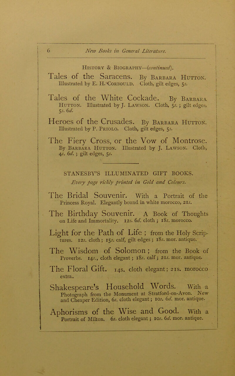 History & Biography—{continued). d ales of the Saracens. By Barbara Hutton. Illustrated by E. H. Corbould. Cloth, gilt edges, 5r. Tales of the White Cockade. By Barbara Hutton. Illustrated by J. Lawson. Cloth, 51-.; gilt edges, 5-s-. 6d. Heroes of the Crusades. By Barbara Hutton. Illustrated by B. Priolo. Cloth, gilt edges, 5r. The Fiery Cross, or the Vow of Montrose. By Barbara Hutton. Illustrated by J. Lawson. Cloth, 4s. 6d. ; gilt edges, 5-r. STANESBY’S ILLUMINATED GIFT BOOKS. Every page richly printed in Gold and Colours. The Bridal Souvenir, with a Portrait of the Princess Royal. Elegantly bound in white morocco, 21s. The Birthday Souvenir. A Book of Thoughts on Life and Immortality. 12s. 6d. cloth ; i8r. morocco. Light for the Path of Life ; from the Holy Scrip- tures. 12s. cloth; 15J. calf, gilt edges; i8.r. mor. antique. The Wisdom of Solomon ; from the Book of Proverbs, iqr., cloth elegant; i8j. calf; 2is. mor. antique. The Floral Gift. 14s. cloth elegant; 21s. morocco extra. Shakespeare’s Household Words. With a Photograph from the Monument at Stratford-on-Avon. New and Cheaper Edition, 6j. cloth elegant; ioj. 6d. mor. antique. Aphorisms of the Wise and Good. With a Portrait of Milton. 6s. cloth elegant; ioj. 6d. mor. antique.