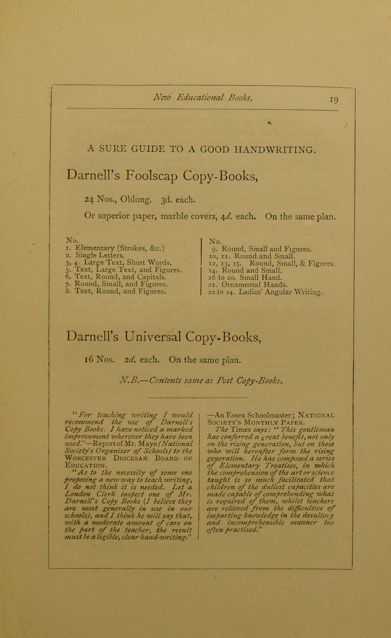 A SURE GUIDE TO A GOOD HANDWRITING. Darnell’s Foolscap Copy-Books, 24 Nos., Oblong. 3d. each. Or superior paper, marble covers, 4d. each. On the same plan. No. 1. Elementary (Strokes, See.) 2. Single Letters. 3. 4. Large Text, Short Words. 5. Text, Large Text, and Figures. 6. Text, Round, and Capitals. 7. Round, Small, and Figures. 8. Text, Round, and Figures. No. 9. Round, Small and Figures, io, 11. Round and Small. 12, 13, 15. Round, Small, & Figures 14. Round and Small. 16 to 20. Small Hand. 21. Ornamental Hands. 22 to 24. Ladies’ Angular Writing. Darnell’s Universal Copy-Books, 16 Nos. 2d. each. On the same plan. IV. B.—Contents same as Post Copy-Books. “ For teaching writing I would recommend the use of Darnell’s Copy Books. I have noticed a marked improvement wherever they have been used!'—Report of Mr. Maye (National Society's Organizer of Schools) to the Worcester Diocesan Board ok Education. “As to the necessity of some one proposing a new way to teach writing, / do not think it is needed. Let a London Clerk inspect one of Mr. Darnell's Copy Books (/ believe they are most generally in use in our schools), and I think he will say that, with a moderate amount of care on the part of the teacher, the result must be a legible, clear hand-writing. —An Essex Schoolmaster; National Society’s Monthly Paper. The Times says: “ This gentleman has conferred a great benefit, not only on the rising generation, but on those who will hereafter form the rising generation. He has composed a series of Elementary Treatises, hi which the comprehension of the art or science taught is so much facilitated that children of the dullest capacities are made capable of comprehending what is required of them, whilst teachers are relieved from the difficulties of imparting knowledge in the desultoiy and incomprehensible manner too often practised.”