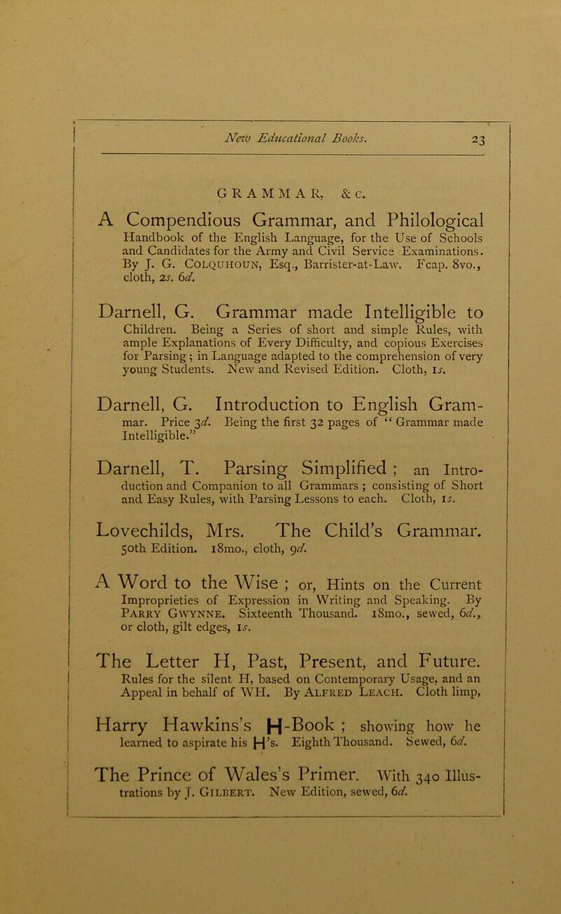 GRAM M A R, & c. A Compendious Grammar, and Philological Handbook of the English Language, for the Use of Schools and Candidates for the Army and Civil Service Examinations. By J. G. Colquhoun, Esq., Barrister-at-Law. Fcap. 8vo., cloth, 2s. 6d. Darnell, G. Grammar made Intelligible to Children. Being a Series of short and simple Rules, with ample Explanations of Every Difficulty, and copious Exercises for Parsing ; in Language adapted to the comprehension of very young Students. New and Revised Edition. Cloth, is. Darnell, G. Introduction to English Gram- mar. Price 3d. Being the first 32 pages of “ Grammar made Intelligible.” Darnell, T. Parsing Simplified ; an Intro- duction and Companion to all Grammars ; consisting of Short and Easy Rules, with Parsing Lessons to each. Cloth, is. Lovechilds, Mrs. The Child’s Grammar. 50th Edition. l8mo., cloth, 9d. A Word to the Wise ; or, Hints on the Current Improprieties of Expression in Writing and Speaking. By Parry GWynne. Sixteenth Thousand. i8mo., sewed, 6d., or cloth, gilt edges, i.r. The Letter H, Past, Present, and Future. Rules for the silent. PI, based on Contemporary Usage, and an Appeal in behalf of WII. By Alfred Leach. Cloth limp, Harry Hawkins’s H-Book ; showing how he learned to aspirate his H’s. Eighth Thousand. Sewed, 6d. The Prince of Wales’s Primer. With 340 Illus- trations by J. Gilbert. New Edition, sewed, 6d.