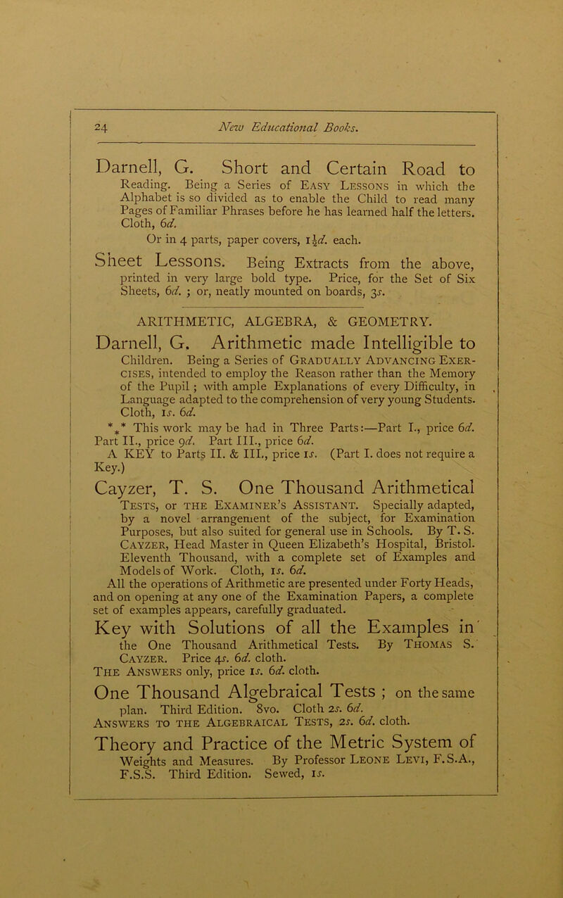 Darnell, G. Short and Certain Road to Reading. Being a Series of Easy Lessons in which the Alphabet is so divided as to enable the Child to read many Pages of Familiar Phrases before he has learned half the letters. Cloth, 6d. Or in 4 parts, paper covers, I \d. each. Sheet Lessons. Being Extracts from the above, printed in very large bold type. Price, for the Set of Six Sheets, 6d. ; or, neatly mounted on boards, 3r. ARITHMETIC, ALGEBRA, & GEOMETRY. Darnell, G, Arithmetic made Intelligible to Children. Being a Series of Gradually Advancing Exer- cises, intended to employ the Reason rather than the Memory of the Pupil ; with ample Explanations of every Difficulty, in Language adapted to the comprehension of very young Students. Cloth, u. 6d. %* This work maybe had in Three Parts:—Paid I., price 6 A Part II., price 9d. Part III., price 6d. A KEY to Parts II. & III,, price ir. (Part I. does not require a Key.) Cayzer, T. S. One Thousand Arithmetical Tests, or the Examiner’s Assistant. Specially adapted, by a novel arrangement of the subject, for Examination Purposes, but also suited for general use in Schools. By T. S. Cayzer, Head Master in Queen Elizabeth’s Hospital, Bristol. Eleventh Thousand, with a complete set of Examples and Models of Work. Cloth, ir. 6d. All the operations of Arithmetic are presented under Forty Heads, and on opening at any one of the Examination Papers, a complete set of examples appears, carefully graduated. Key widi Solutions of all the Examples in' the One Thousand Arithmetical Tests. By Thomas S. Cayzer. Price 41-. 6d. cloth. The Answers only, price is. 6d. cloth. One Thousand Algebraical Tests ; on the same plan. Third Edition. Svo. Cloth 2s. 6d. Answers to the Algebraical Tests, 2s. 6d. cloth. Theory and Practice of the Metric System of Weights and Measures. By Professor Leone Levi, F. S.A., F.S.S. Third Edition. Sewed, is.