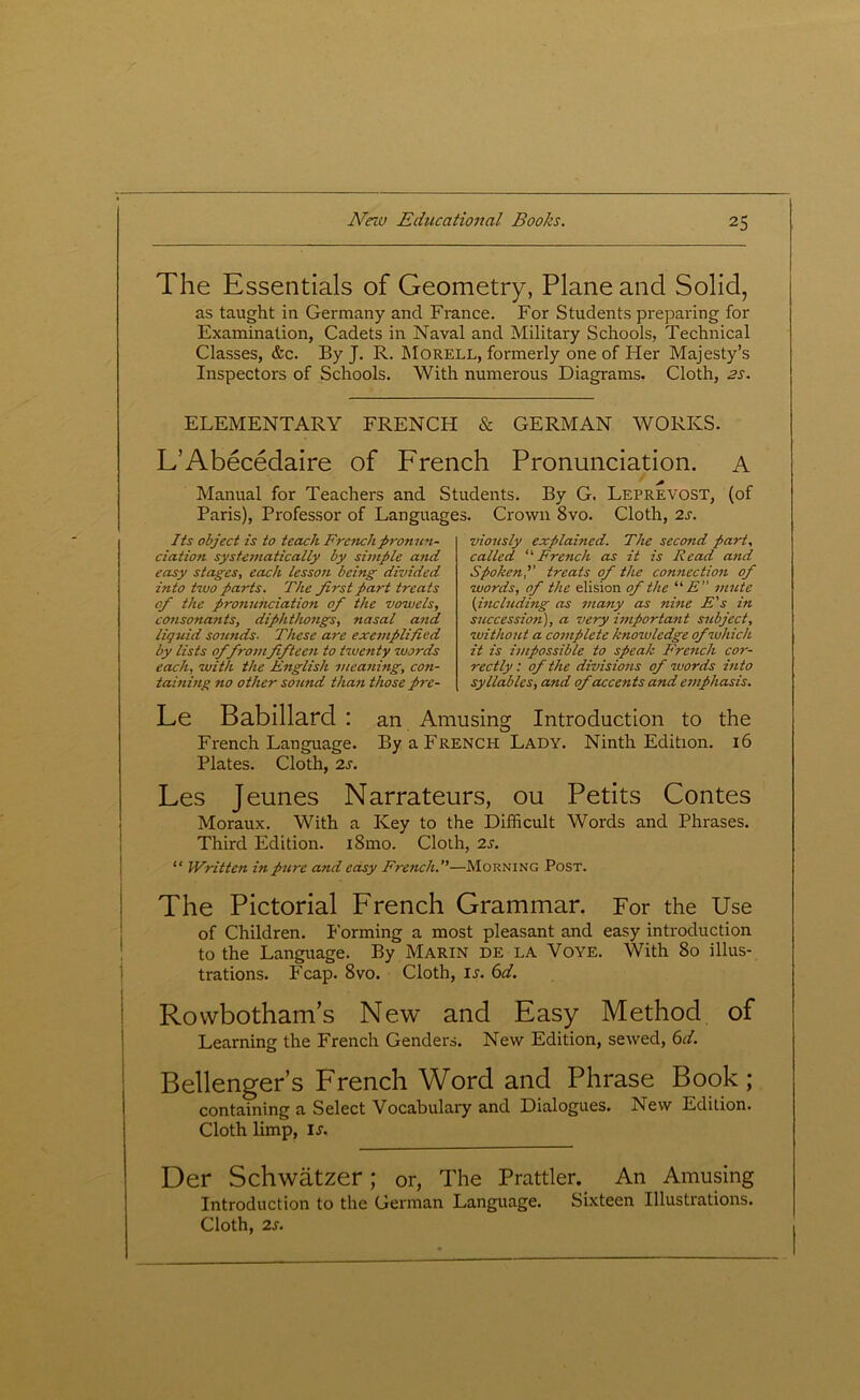 ! j The Essentials of Geometry, Plane and Solid, as taught in Germany and France. For Students preparing for Examination, Cadets in Naval and Military Schools, Technical Classes, &c. By J. R. Morell, formerly one of Her Majesty’s Inspectors of Schools. With numerous Diagrams. Cloth, 2s. ELEMENTARY FRENCH & GERMAN WORKS. L’Abecedaire of French Pronunciation. A Manual for Teachers and Students. By G. Leprevost, (of Paris), Professor of Languages. Crown 8vo. Cloth, 2s. Its object is to teach French pronun- ciation systematically by simple and easy stages, each lesson being divided into two parts. The first part treats of the pronunciation of the vowels, consonants, diphthongs, nasal and liquid sounds. These are exemplified by lists of fromfifteen to twenty words each, with the English meaning, con- taining no other sound than those pre- viously explained. The second part, called “French as it is Read and Spoken,’’ treats of the connection of words, of the elision of the “ E unite (including as many as nine E's in succession), a very important subject, without a complete knowledge of which it is impossible to speak F'rench cor- rectly: of the divisions of words into syllables, and of accents and emphasis. Le Babillard : an Amusing Introduction to the French Language. By a French Lady. Ninth Edition. 16 Plates. Cloth, 2s. Les Jeunes Narrateurs, ou Petits Contes Moraux. With a Key to the Difficult Words and Phrases. Third Edition. i8mo. Cloth, 2s. “ Written in pure and easy French.—Morning Post. The Pictorial French Grammar. For the Use of Children. Forming a most pleasant and easy introduction to the Language. By Marin de la Voye. With 8o illus- trations. Fcap. 8vo. Cloth, is. 6d. Rowbotham’s New and Easy Method of Learning the French Genders. New Edition, sewed, 6d. Bellenger’s French Word and Phrase Book; containing a Select Vocabulary and Dialogues. New Edition. Cloth limp, is. Der Schwatzer ; or, The Prattler. An Amusing Introduction to the German Language. Sixteen Illustrations. Cloth, 2s.