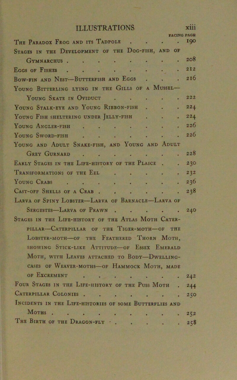 The Paradox Frog and its Tadpole .... Stages in the Development of the Dog-fish, and of Gymnarchus ....... Eggs of Fishes ....... Bow-fin and Nest—Butterfish and Eggs Young Bitterling lying in the Gills of a Mussel— Young Skate in Oviduct .... Young Stalk-eye and Young Ribbon-fish Young Fish sheltering under Jelly-fish Young Angler-fish ...... Young Sword-fish ...... Young and Adult Snake-fish, and Young and Adult Grey Gurnard ...... Early Stages in the Life-history of the Plaice . Transformations of the Eel .... Young Crabs ....... Cast-off Shells of a Crab ..... Larva of Spiny Lobster—Larva of Barnacle—Larva of Sergestes—Larva of Prawn ..... Stages in the Life-history of the Atlas Moth Cater- pillar—Caterpillar of the Tiger-moth—of the Lobster-moth—of the Feathered Thorn Moth, showing Stick-like Attitude—of Essex Emerald Moth, with Leaves attached to Body—Dwelling- cases of Weaver-moths—of Hammock Moth, made of Excrement ....... Four Stages in the Life-history of the Puss Moth Caterpillar Colonies ....... Incidents in the Life-histories of some Butterflies and Moths The Birth of the Dragon-fly • . FACING PAGE . 190 208 212 2l6 222 224 224 226 226 228 23O 232 236 238 24O 242 244 25O 252 258
