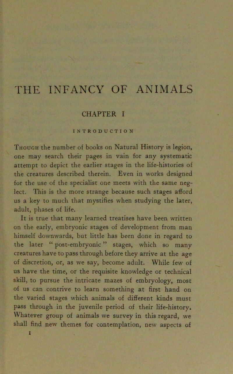 THE INFANCY OF ANIMALS CHAPTER I INTRODUCTION Though the number of books on Natural History is legion, one may search their pages in vain for any systematic attempt to depict the earlier stages in the life-histories of the creatures described therein. Even in works designed for the use of the specialist one meets with the same neg- lect. This is the more strange because such stages afford us a key to much that mystifies when studying the later, adult, phases of life. It is true that many learned treatises have been written on the early, embryonic stages of development from man himself downwards, but little has been done in regard to the later “ post-embryonic ” stages, which so many creatures have to pass through before they arrive at the age of discretion, or, as we say, become adult. While few of us have the time, or the requisite knowledge or technical skill, to pursue the intricate mazes of embryology, most of us can contrive to learn something at first hand on the varied stages which animals of different kinds must pass through in the juvenile period of their life-history. Whatever group of animals we survey in this regard, we shall find new themes for contemplation, new aspects of