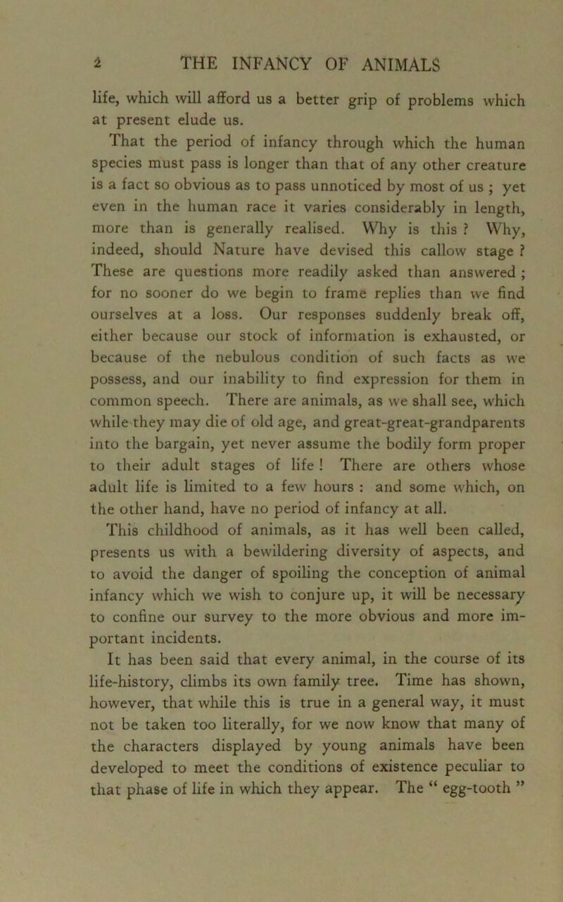 life, which will afford us a better grip of problems which at present elude us. That the period of infancy through which the human species must pass is longer than that of any other creature is a fact so obvious as to pass unnoticed by most of us ; yet even in the human race it varies considerably in length, more than is generally realised. Why is this ? Why, indeed, should Nature have devised this callow stage ? These are questions more readily asked than answered ; for no sooner do we begin to frame replies than we find ourselves at a loss. Our responses suddenly break off, either because our stock of information is exhausted, or because of the nebulous condition of such facts as we possess, and our inability to find expression for them in common speech. There are animals, as we shall see, which while they may die of old age, and great-great-grandparents into the bargain, yet never assume the bodily form proper to their adult stages of life! There are others whose adult life is limited to a few hours : and some which, on the other hand, have no period of infancy at all. This childhood of animals, as it has well been called, presents us with a bewildering diversity of aspects, and to avoid the danger of spoiling the conception of animal infancy which we wish to conjure up, it will be necessary to confine our survey to the more obvious and more im- portant incidents. It has been said that every animal, in the course of its life-history, climbs its own family tree. Time has shown, however, that while this is true in a general way, it must not be taken too literally, for we now know that many of the characters displayed by young animals have been developed to meet the conditions of existence peculiar to that phase of life in which they appear. The “ egg-tooth ”