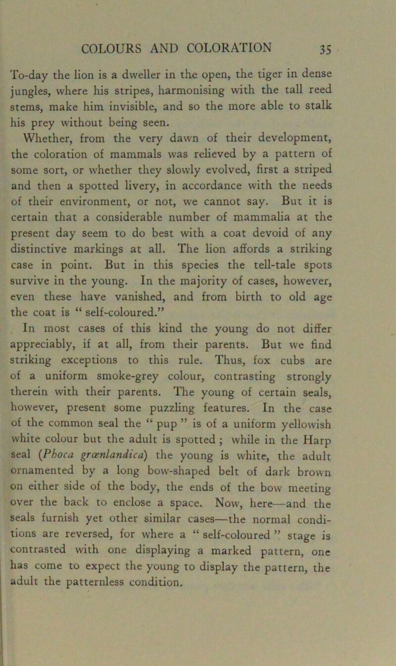 To-day the lion is a dweller in the open, the tiger in dense jungles, where his stripes, harmonising with the tall reed stems, make him invisible, and so the more able to stalk his prey without being seen. Whether, from the very dawn of their development, the coloration of mammals was relieved by a pattern of some sort, or whether they slowly evolved, first a striped and then a spotted livery, in accordance with the needs of their environment, or not, we cannot say. But it is certain that a considerable number of mammalia at the present day seem to do best with a coat devoid of any distinctive markings at all. The lion affords a striking case in point. But in this species the tell-tale spots survive in the young. In the majority of cases, however, even these have vanished, and from birth to old age the coat is “ self-coloured.” In most cases of this kind the young do not differ appreciably, if at all, from their parents. But we find striking exceptions to this rule. Thus, fox cubs are of a uniform smoke-grey colour, contrasting strongly therein with their parents. The young of certain seals, however, present some puzzling features. In the case of the common seal the “ pup ” is of a uniform yellowish white colour but the adult is spotted ; while in the Harp seal (Pboca groenlandica) the young is white, the adult ornamented by a long bow-shaped belt of dark brown on either side of the body, the ends of the bow meeting over the back to enclose a space. Now, here—and the seals furnish yet other similar cases—the normal condi- tions are reversed, for where a “ self-coloured ” stage is contrasted with one displaying a marked pattern, one has come to expect the young to display the pattern, the adult the patternless condition.