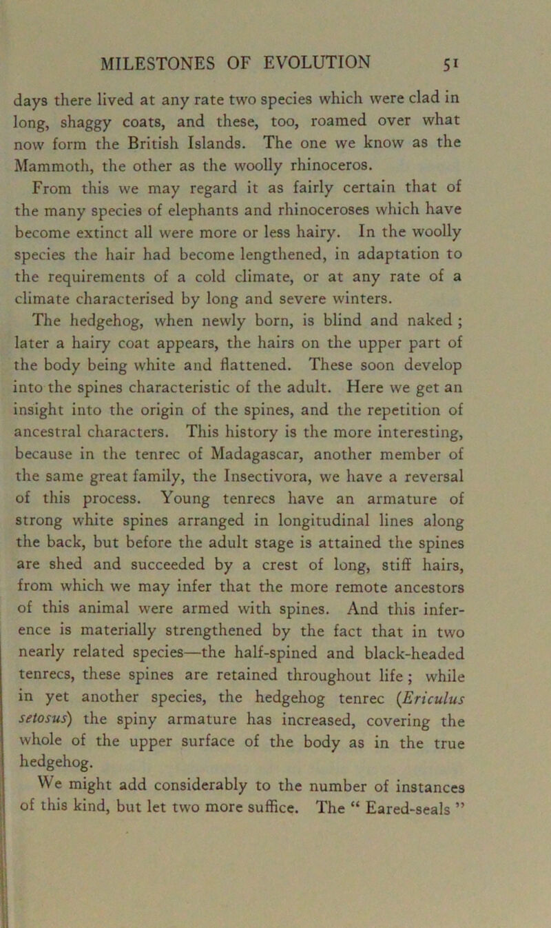 days there lived at any rate two species which were clad in long, shaggy coats, and these, too, roamed over what now form the British Islands. The one we know as the Mammoth, the other as the woolly rhinoceros. From this we may regard it as fairly certain that of the many species of elephants and rhinoceroses which have become extinct all were more or less hairy. In the woolly species the hair had become lengthened, in adaptation to the requirements of a cold climate, or at any rate of a climate characterised by long and severe winters. The hedgehog, when newly born, is blind and naked ; later a hairy coat appears, the hairs on the upper part of the body being white and flattened. These soon develop into the spines characteristic of the adult. Here we get an insight into the origin of the spines, and the repetition of ancestral characters. This history is the more interesting, because in the tenrec of Madagascar, another member of the same great family, the Insectivora, we have a reversal of this process. Young tenrecs have an armature of strong white spines arranged in longitudinal lines along the back, but before the adult stage is attained the spines are shed and succeeded by a crest of long, stiff hairs, from which we may infer that the more remote ancestors of this animal were armed with spines. And this infer- ence is materially strengthened by the fact that in two nearly related species—the half-spined and black-headed tenrecs, these spines are retained throughout life ; while in yet another species, the hedgehog tenrec (Ericulus setosus) the spiny armature has increased, covering the whole of the upper surface of the body as in the true hedgehog. We might add considerably to the number of instances of this kind, but let two more suffice. The “ Eared-seals ”