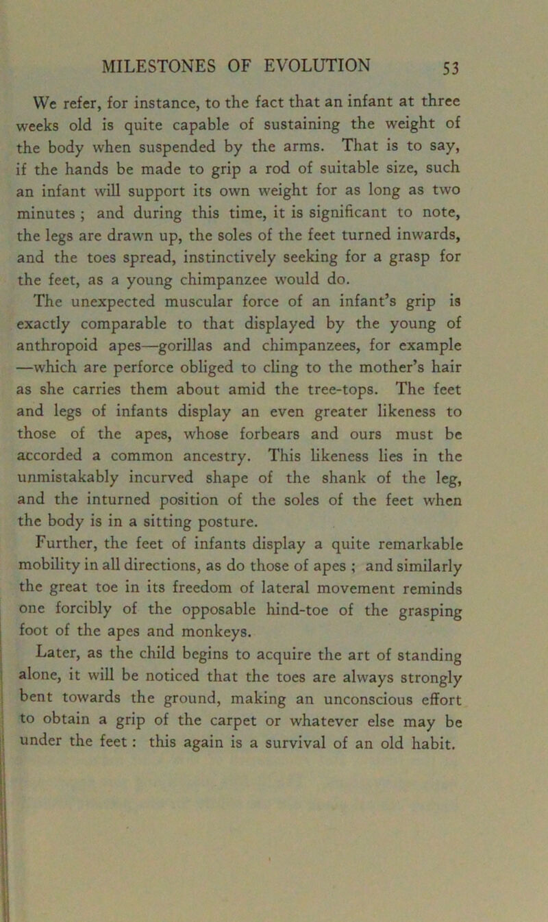 We refer, for instance, to the fact that an infant at three weeks old is quite capable of sustaining the weight of the body when suspended by the arms. That is to say, if the hands be made to grip a rod of suitable size, such an infant will support its own weight for as long as two minutes ; and during this time, it is significant to note, the legs are drawn up, the soles of the feet turned inwards, and the toes spread, instinctively seeking for a grasp for the feet, as a young chimpanzee would do. The unexpected muscular force of an infant’s grip is exactly comparable to that displayed by the young of anthropoid apes—gorillas and chimpanzees, for example —which are perforce obliged to cling to the mother’s hair as she carries them about amid the tree-tops. The feet and legs of infants display an even greater likeness to those of the apes, whose forbears and ours must be accorded a common ancestry. This likeness lies in the unmistakably incurved shape of the shank of the leg, and the inturned position of the soles of the feet when the body is in a sitting posture. Further, the feet of infants display a quite remarkable mobility in all directions, as do those of apes ; and similarly the great toe in its freedom of lateral movement reminds one forcibly of the opposable hind-toe of the grasping foot of the apes and monkeys. Later, as the child begins to acquire the art of standing alone, it will be noticed that the toes are always strongly bent towards the ground, making an unconscious effort to obtain a grip of the carpet or whatever else may be under the feet: this again is a survival of an old habit.