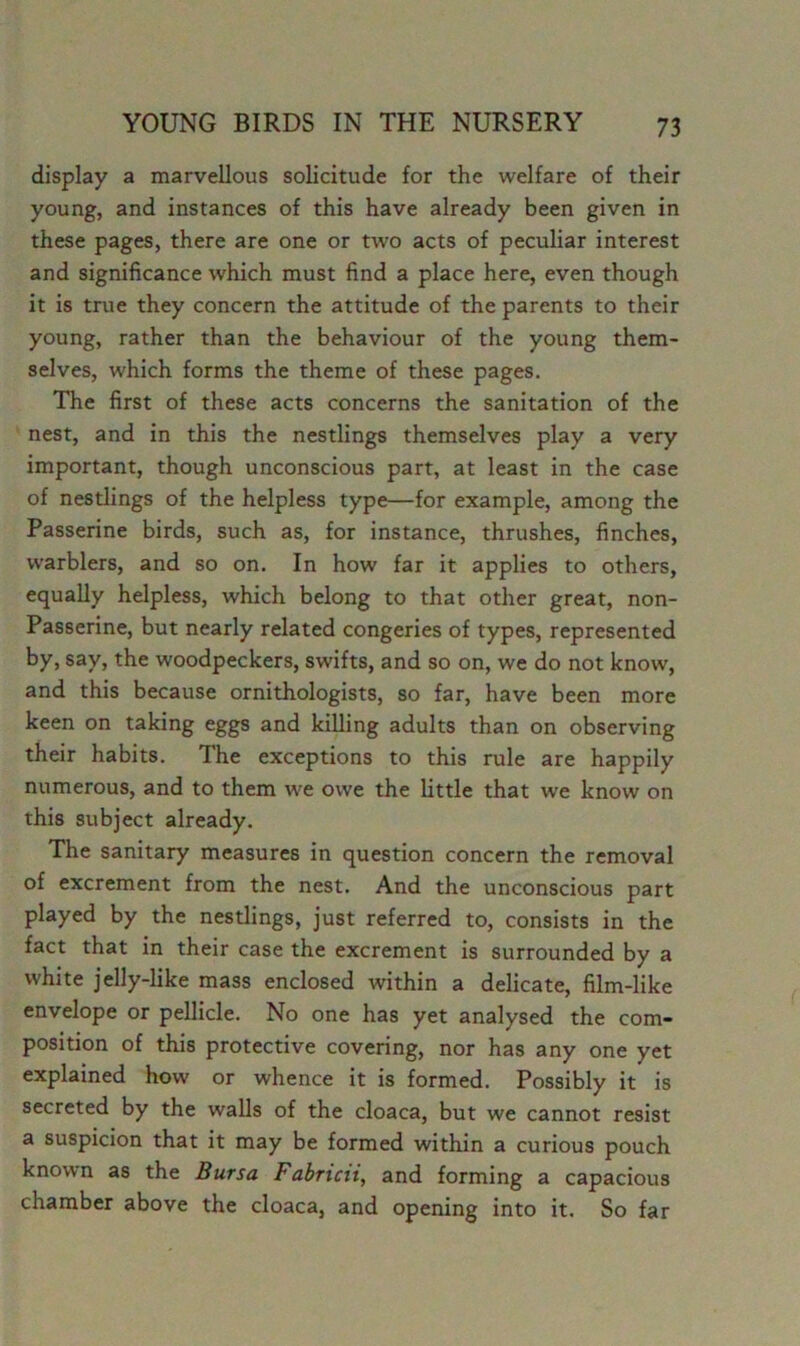 display a marvellous solicitude for the welfare of their young, and instances of this have already been given in these pages, there are one or two acts of peculiar interest and significance which must find a place here, even though it is true they concern the attitude of the parents to their young, rather than the behaviour of the young them- selves, which forms the theme of these pages. The first of these acts concerns the sanitation of the nest, and in this the nestlings themselves play a very important, though unconscious part, at least in the case of nestlings of the helpless type—for example, among the Passerine birds, such as, for instance, thrushes, finches, warblers, and so on. In how far it applies to others, equally helpless, which belong to that other great, non- Passerine, but nearly related congeries of types, represented by, say, the woodpeckers, swifts, and so on, we do not know, and this because ornithologists, so far, have been more keen on taking eggs and killing adults than on observing their habits. The exceptions to this rule are happily numerous, and to them we owe the little that we know on this subject already. The sanitary measures in question concern the removal of excrement from the nest. And the unconscious part played by the nestlings, just referred to, consists in the fact that in their case the excrement is surrounded by a white jelly-like mass enclosed within a delicate, film-like envelope or pellicle. No one has yet analysed the com- position of this protective covering, nor has any one yet explained how or whence it is formed. Possibly it is secreted by the walls of the cloaca, but we cannot resist a suspicion that it may be formed within a curious pouch known as the Bursa Fabricti, and forming a capacious chamber above the cloaca, and opening into it. So far