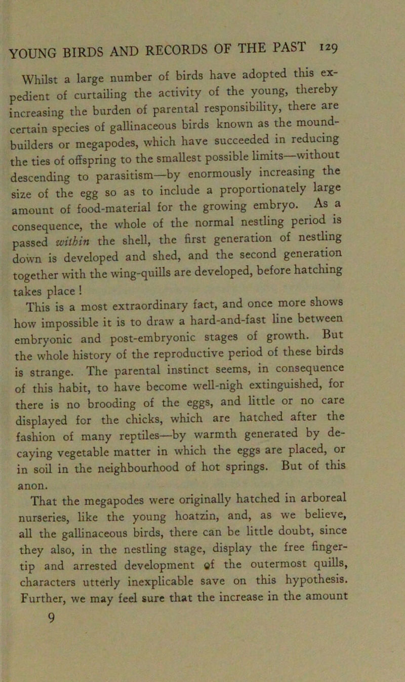 Whilst a large number of birds have adopted this ex- pedient of curtailing the activity of the young, thereby increasing the burden of parental responsibility, there are certain species of gallinaceous birds known as the mound- builders or megapodes, which have succeeded in reducing the ties of offspring to the smallest possible limits—without descending to parasitism—by enormously increasing the size of the egg so as to include a proportionately large amount of food-material for the growing embryo. As a consequence, the whole of the normal nestling period is passed within the shell, the first generation of nestling down is developed and shed, and the second generation together with the wing-quills are developed, before hatching takes place ! This is a most extraordinary fact, and once more shows how impossible it is to draw a hard-and-fast line between embryonic and post-embryonic stages of growth. But the whole history of the reproductive period of these birds is strange. The parental instinct seems, in consequence of this habit, to have become well-nigh extinguished, for there is no brooding of the eggs, and little or no care displayed for the chicks, which are hatched after the fashion of many reptiles—by warmth generated by de- caying vegetable matter in which the eggs are placed, or in soil in the neighbourhood of hot springs. But of this anon. That the megapodes were originally hatched in arboreal nurseries, like the young hoatzin, and, as w'e believe, all the gallinaceous birds, there can be little doubt, since they also, in the nestling stage, display the free finger- tip and arrested development of the outermost quills, characters utterly inexplicable save on this hypothesis. Further, w'e may feel sure that the increase in the amount 9