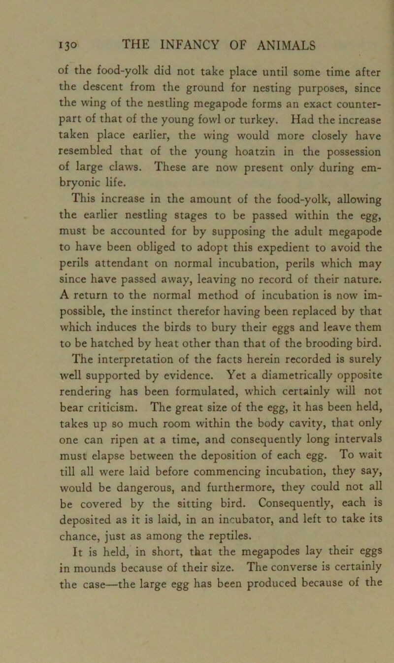 of the food-yolk did not take place until some time after the descent from the ground for nesting purposes, since the wing of the nestling megapode forms an exact counter- part of that of the young fowl or turkey. Had the increase taken place earlier, the wing would more closely have resembled that of the young hoatzin in the possession of large claws. These are now present only during em- bryonic life. This increase in the amount of the food-yolk, allowing the earlier nestling stages to be passed within the egg, must be accounted for by supposing the adult megapode to have been obliged to adopt this expedient to avoid the perils attendant on normal incubation, perils which may since have passed away, leaving no record of their nature. A return to the normal method of incubation is now im- possible, the instinct therefor having been replaced by that which induces the birds to bury their eggs and leave them to be hatched by heat other than that of the brooding bird. The interpretation of the facts herein recorded is surely well supported by evidence. Yet a diametrically opposite rendering has been formulated, which certainly will not bear criticism. The great size of the egg, it has been held, takes up so much room within the body cavity, that only one can ripen at a time, and consequently long intervals must elapse between the deposition of each egg. To wait till all were laid before commencing incubation, they say, would be dangerous, and furthermore, they could not all be covered by the sitting bird. Consequently, each is deposited as it is laid, in an incubator, and left to take its chance, just as among the reptiles. It is held, in short, that the megapodes lay their eggs in mounds because of their size. The converse is certainly the case—the large egg has been produced because of the