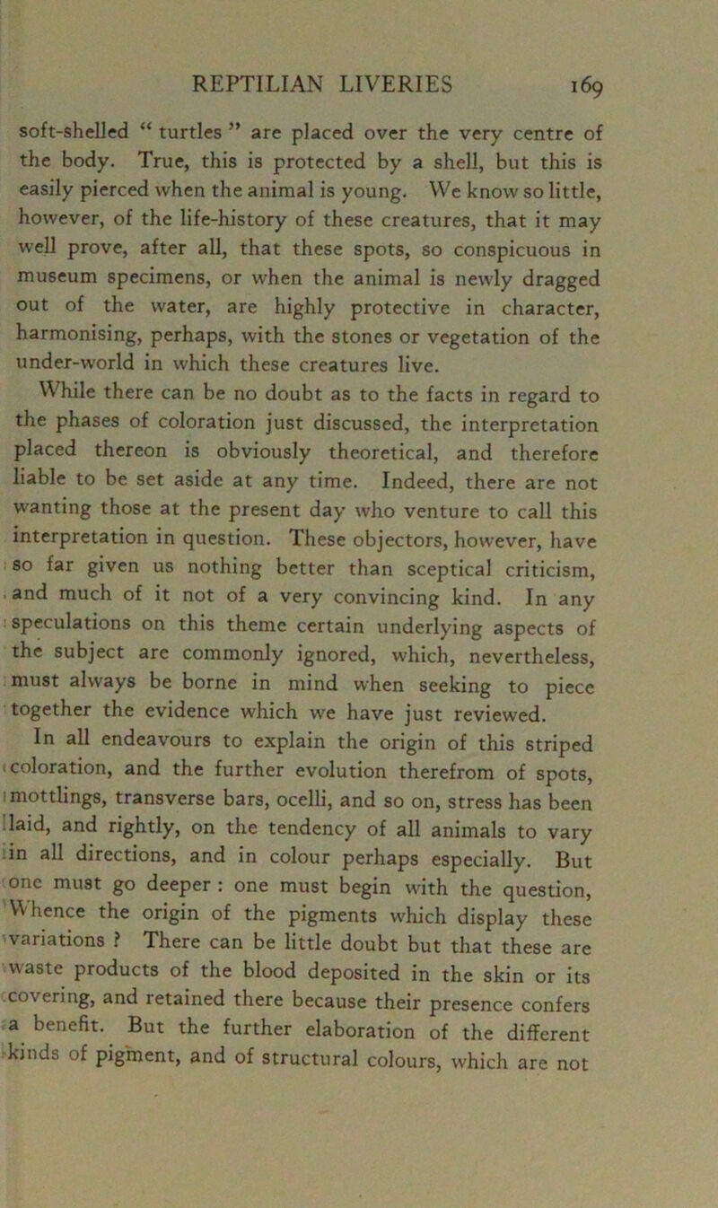 soft-shelled “ turtles ” are placed over the very centre of the body. True, this is protected by a shell, but this is easily pierced when the animal is young. We know so little, however, of the life-history of these creatures, that it may well prove, after all, that these spots, so conspicuous in museum specimens, or when the animal is newly dragged out of the water, are highly protective in character, harmonising, perhaps, with the stones or vegetation of the under-world in which these creatures live. While there can be no doubt as to the facts in regard to the phases of coloration just discussed, the interpretation placed thereon is obviously theoretical, and therefore liable to be set aside at any time. Indeed, there are not wanting those at the present day who venture to call this interpretation in question. These objectors, however, have so far given us nothing better than sceptical criticism, and much of it not of a very convincing kind. In any speculations on this theme certain underlying aspects of the subject are commonly ignored, which, nevertheless, must always be borne in mind when seeking to piece together the evidence which we have just reviewed. In all endeavours to explain the origin of this striped coloration, and the further evolution therefrom of spots, imottlings, transverse bars, ocelli, and so on, stress has been laid, and rightly, on the tendency of all animals to vary in all directions, and in colour perhaps especially. But one must go deeper : one must begin with the question, ’Whence the origin of the pigments which display these variations ? There can be little doubt but that these are waste products of the blood deposited in the skin or its covering, and retained there because their presence confers a benefit. But the further elaboration of the different kinds of pigment, and of structural colours, which are not