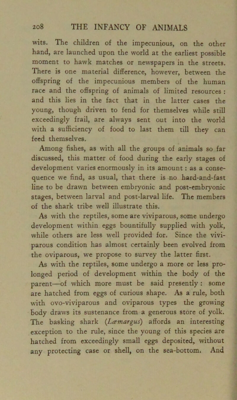 wits. The children of the impecunious, on the other hand, are launched upon the world at the earliest possible moment to hawk matches or newspapers in the streets. There is one material difference, however, between the offspring of the impecunious members of the human race and the offspring of animals of limited resources : and this lies in the fact that in the latter cases the young, though driven to fend for themselves while still exceedingly frail, are always sent out into the world with a sufficiency of food to last them till they can feed themselves. Among fishes, as with all the groups of animals so far discussed, this matter of food during the early stages of development varies enormously in its amount : as a conse- quence we find, as usual, that there is no hard-and-fast line to be drawn between embryonic and post-embryonic stages, between larval and post-larval life. The members of the shark tribe well illustrate this. As with the reptiles, some are viviparous, some undergo development within eggs bountifully supplied with yolk, while others are less well provided for. Since the vivi- parous condition has almost certainly been evolved from the oviparous, we propose to survey the latter first. As with the reptiles, some undergo a more or less pro- longed period of development within the body of the parent—of which more must be said presently : some are hatched from eggs of curious shape. As a rule, both with ovo-viviparous and oviparous types the growing body draws its sustenance from a generous store of yolk. The basking shark (Lamargus) affords an interesting exception to the rule, since the young of this species are hatched from exceedingly small eggs deposited, without any protecting case or shell, on the sea-bottom. And