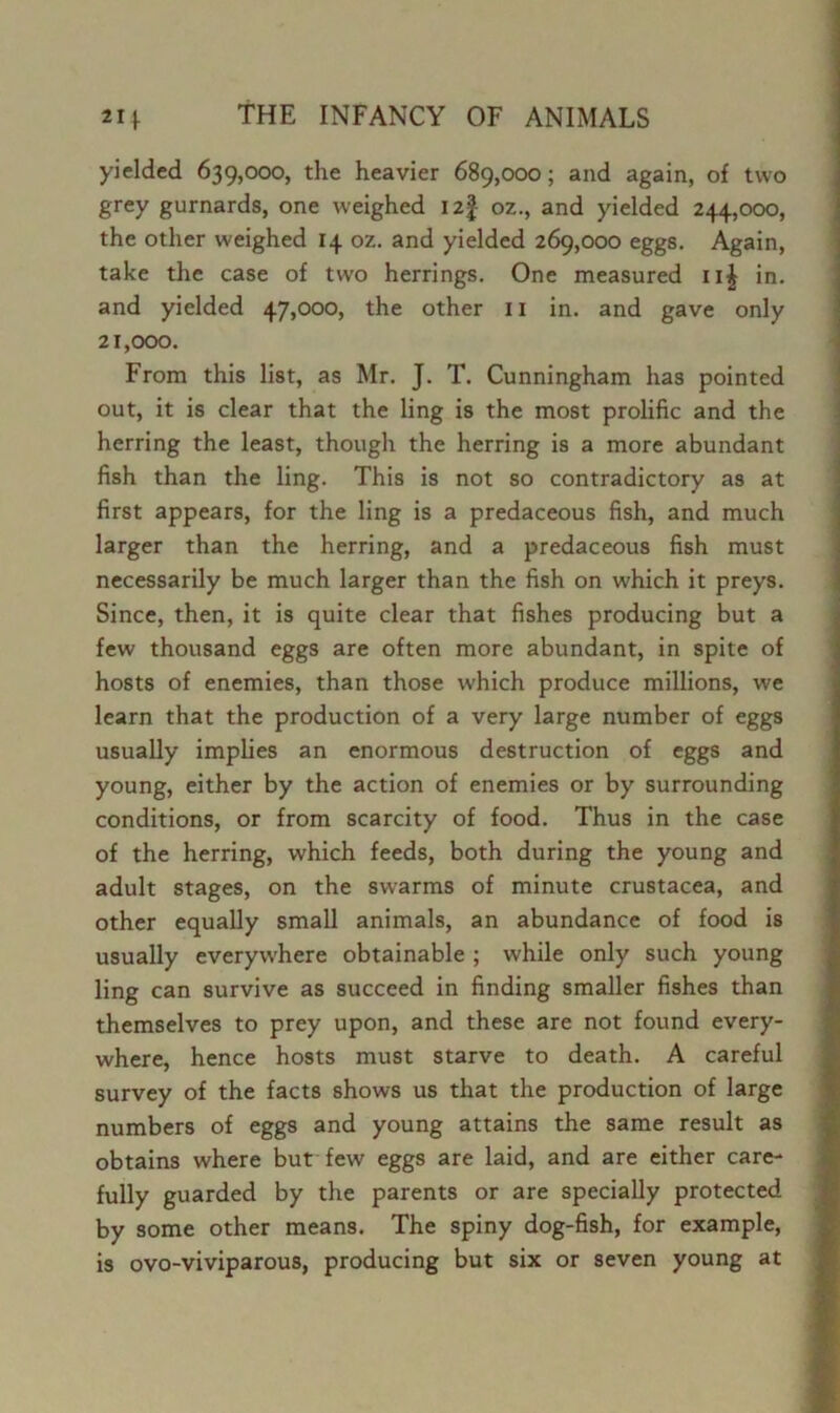 yielded 639,000, the heavier 689,000; and again, of two grey gurnards, one weighed 12J oz., and yielded 244,000, the other weighed 14 oz. and yielded 269,000 eggs. Again, take the case of two herrings. One measured ii£ in. and yielded 47,000, the other 11 in. and gave only 21,000. From this list, as Mr. J. T. Cunningham has pointed out, it is clear that the ling is the most prolific and the herring the least, though the herring is a more abundant fish than the ling. This is not so contradictory as at first appears, for the ling is a predaceous fish, and much larger than the herring, and a predaceous fish must necessarily be much larger than the fish on which it preys. Since, then, it is quite clear that fishes producing but a few thousand eggs are often more abundant, in spite of hosts of enemies, than those which produce millions, we learn that the production of a very large number of eggs usually implies an enormous destruction of eggs and young, either by the action of enemies or by surrounding conditions, or from scarcity of food. Thus in the case of the herring, which feeds, both during the young and adult stages, on the swarms of minute Crustacea, and other equally small animals, an abundance of food is usually everywhere obtainable ; while only such young ling can survive as succeed in finding smaller fishes than themselves to prey upon, and these are not found every- where, hence hosts must starve to death. A careful survey of the facts shows us that the production of large numbers of eggs and young attains the same result as obtains where but few eggs are laid, and are either care- fully guarded by the parents or are specially protected by some other means. The spiny dog-fish, for example, is ovo-viviparous, producing but six or seven young at