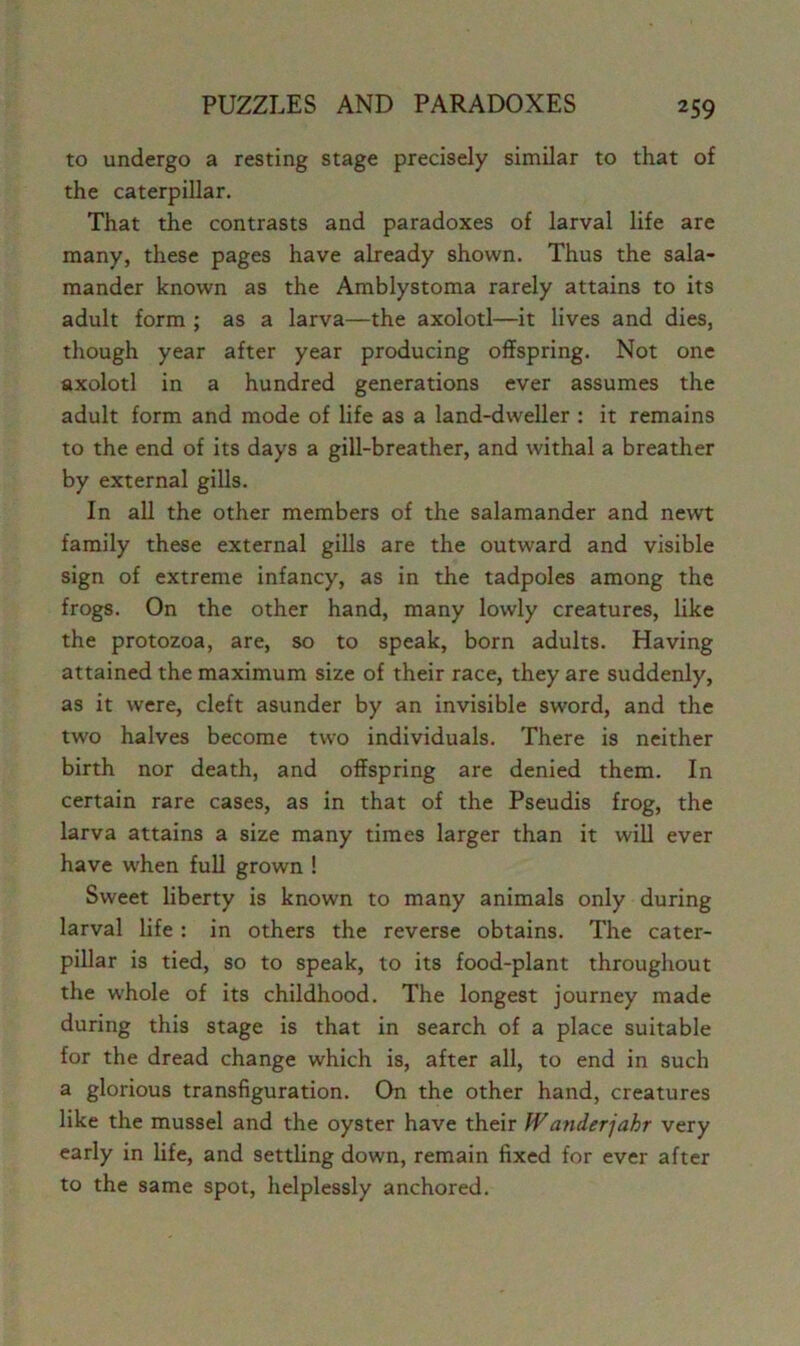 to undergo a resting stage precisely similar to that of the caterpillar. That the contrasts and paradoxes of larval life are many, these pages have already shown. Thus the sala- mander known as the Amblystoma rarely attains to its adult form ; as a larva—the axolotl—it lives and dies, though year after year producing offspring. Not one axolotl in a hundred generations ever assumes the adult form and mode of life as a land-dweller : it remains to the end of its days a gill-breather, and withal a breather by external gills. In all the other members of the salamander and newt family these external gills are the outward and visible sign of extreme infancy, as in the tadpoles among the frogs. On the other hand, many lowly creatures, like the protozoa, are, so to speak, born adults. Having attained the maximum size of their race, they are suddenly, as it were, cleft asunder by an invisible sword, and the tw'o halves become two individuals. There is neither birth nor death, and offspring are denied them. In certain rare cases, as in that of the Pseudis frog, the larva attains a size many times larger than it will ever have when full grown ! Sweet liberty is known to many animals only during larval life : in others the reverse obtains. The cater- pillar is tied, so to speak, to its food-plant throughout the whole of its childhood. The longest journey made during this stage is that in search of a place suitable for the dread change which is, after all, to end in such a glorious transfiguration. On the other hand, creatures like the mussel and the oyster have their Wanderjahr very early in life, and settling down, remain fixed for ever after to the same spot, helplessly anchored.