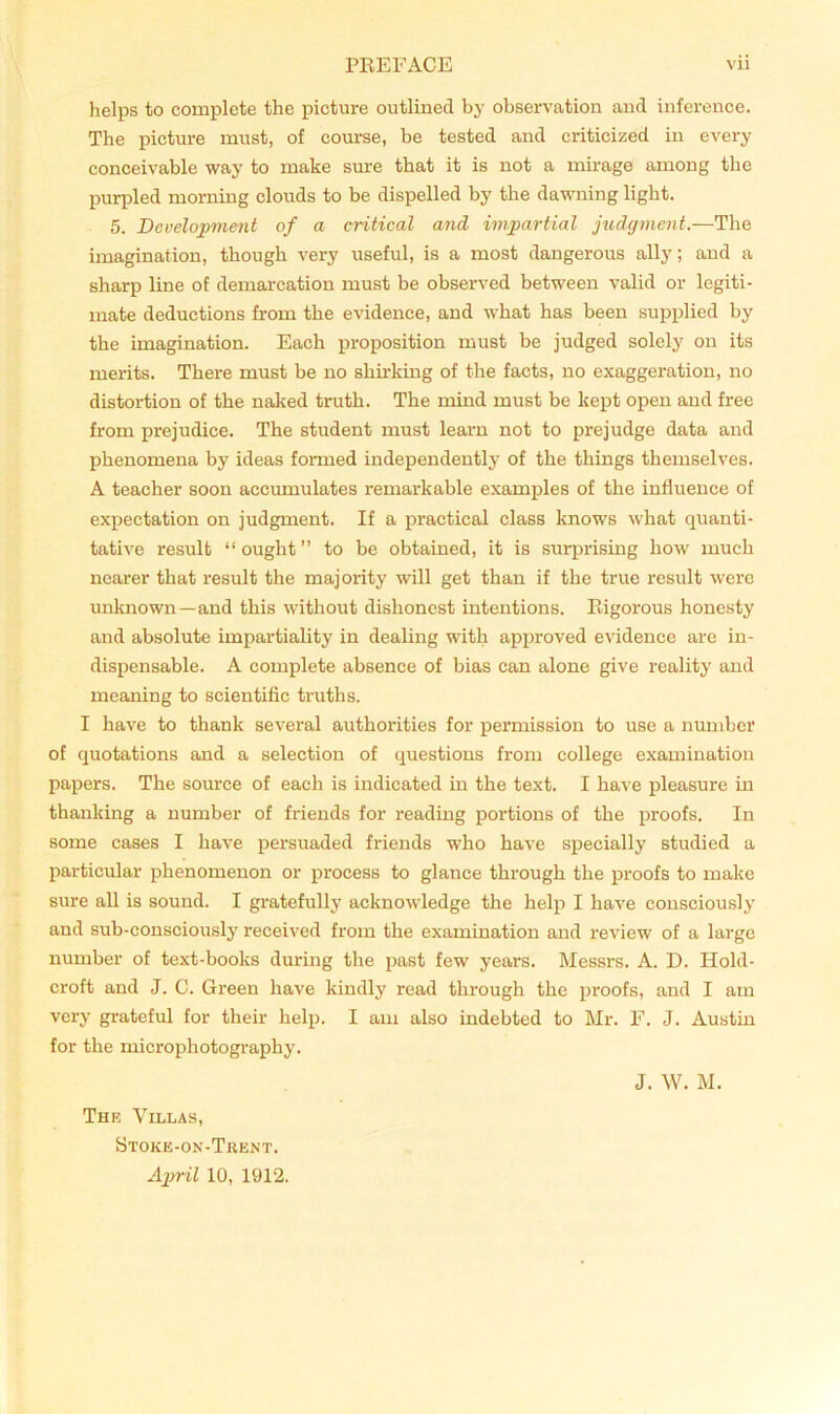 helps to complete the picture outlined by observation and inference. The picture must, of course, be tested and criticized in every conceivable way to make sure that it is not a mirage among the purpled morning clouds to be dispelled by the dawning light. 5. Development of a critical and impartial jiidgment.—The imagination, though very useful, is a most dangerous ally; and a sharp line of demarcation must be observed between valid or legiti- mate deduetions from the evidenee, and what has been supplied by the imagination. Each proposition must be judged solely on its merits. There must be no shirking of the facts, no exaggeration, no distortion of the naked truth. The mind must be kept open and free from prejudice. The student must learn not to prejudge data and phenomena by ideas formed independently of the things themselves. A teacher soon aceumulates remarkable examples of the influence of expectation on judgment. If a praetical elass knows what quanti- tative result “ought” to be obtained, it is suqjrising how much nearer that result the majority will get than if the true result were unknown —and this without dishonest intentions. Rigorous honesty and absolute impartiality in dealing with approved evidence are in- dispensable. A complete absence of bias can alone give reality and meaning to scientific truths. I have to thank several authorities for permission to use a nundjer of quotations and a selection of questions from college examination papers. The source of each is indicated in the text. I have pleasure in thanking a number of friends for reading portions of the proofs. In some cases I have persuaded friends who have specially studied a particular phenomenon or proeess to glance through the proofs to make sure all is sound. I gratefully acknowledge the help I have eonsciously and sub-consciously received from the examination and review of a largo number of text-books during the past few years. Messrs. A. D. Hold- croft and J. C. Green have kindly read through the proofs, and I am very grateful for their help. I am also indebted to Mr. F. J. Austin for the microphotography. The Villas, Stoke-on-Trent. April 10, 1912. J. W. M.