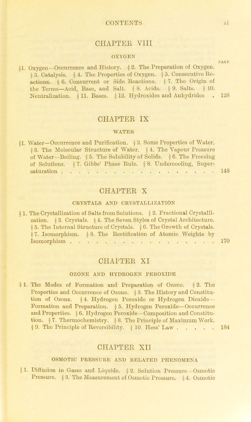 CHAPTEE VIII OXYGEN I'ACK Jl. Oxygen—Occurrence and History. ^ 2. The Preparation of Oxygen. § 3. Catalysis. ^ 4. The Properties of Oxygon. J 5. Consecutive lie- actions. ^ 6. Concurrent or Side Iloactions. § 7. The Origin of the Terms—Acid, Base, and Salt. ^ 8. Acids. J 9. Salts. J 10. Neutralization. § 11. Bases. § 12. Hydroxides and Anhydrides . 128 CHAPTEE IX WATER §1. Water—Occurrence and Purification. J 2. Some Properties of Water. § 3. The Molecular Structure of Water. § 4. The Vapour Pressure of Water—Boiling. § 5. The Solubility of Solids. ^ 6. The Freezing of Solutions. { 7. Gibbs’ Phase Rule, j 8. Undercooling, Super- saturation 148 CHAPTEE X CRYSTALS AND CRYSTALLIZATION § 1. The Crystallization of Salts from Solutions. § 2. Fractional Crystalli- zation. § 3. Crystals. ^ 4. The Seven Styles of Crystal Architecture. § 5. The Internal Structure of Crystals, 6. The Growth of Crystals. § 7. Isomorphism. § 8. The Rectification of Atomic Weights by Isomorphism 170 CHAPTEE XI OZONE AND HYDROGEN PEROXIDE 4 1. The Modes of Formation and Preparation of Ozone. ^ 2. The Properties and Occurrence of Ozone. § 3. The History and Constitu- tion of Ozone. § 4. Hydrogen Peroxide or Hydrogen Dioxide— Formation and Preparation. § 5. Hydrogen Peroxide—Occurrence and Properties. ^ 6. Hydrogen Peroxide—Composition and Constitu- tion. J 7. Thermochemistry. ^ 8. The Principle of Maximum Work. ^9. The Principle of Reversibility. § 10. Hess’ Law 184 CHAPTEE XII OSMOTIC PRESSURE AND RELATED PHENOMENA § 1. Dillusion in Gases and Liquids. J 2. Solution Pressure - Osmotic Pressure. § 3. The Measurement of Osmotic Pressure. § 4. Osmotic