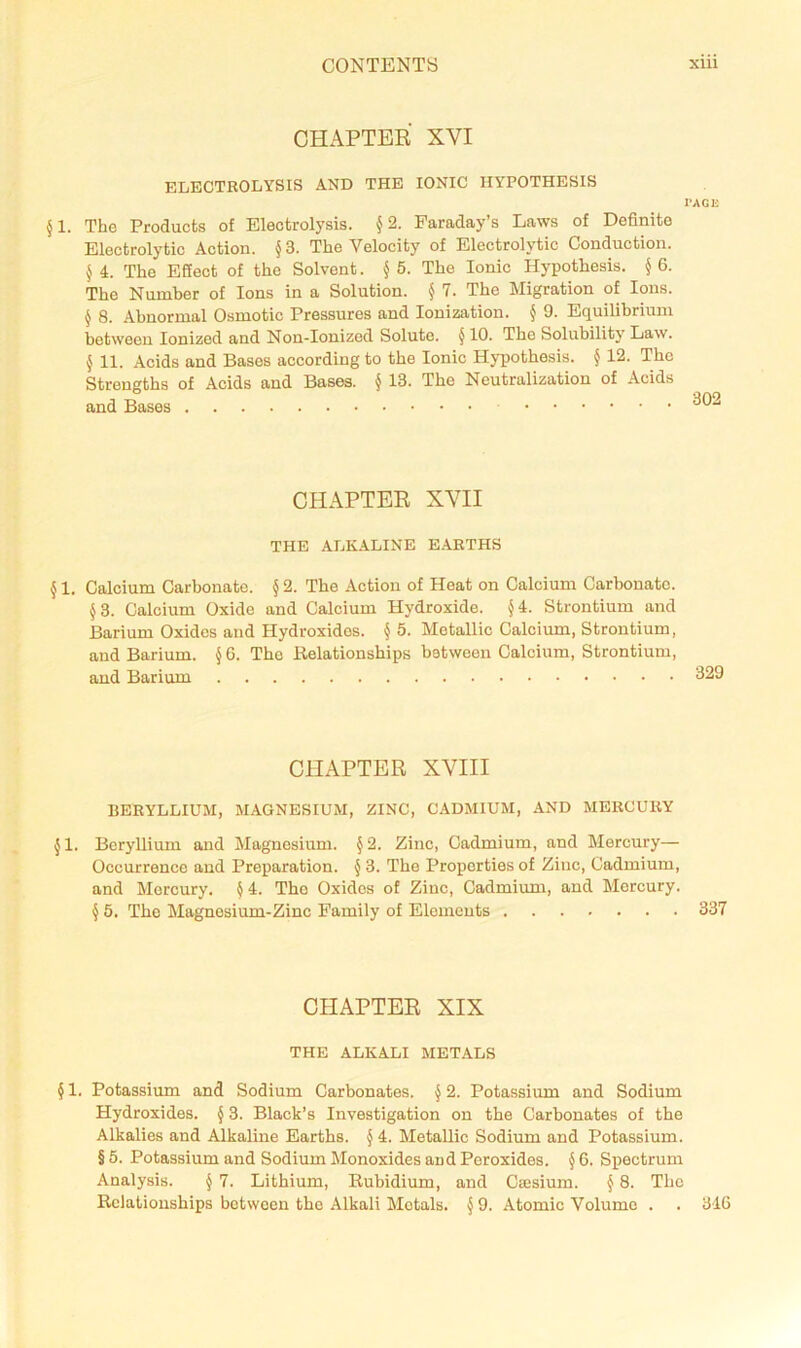 CHAPTER XVI ELECTROLYSIS AND THE IONIC HYPOTHESIS PAGE 51. The Products of Electrolysis. §2. Faraday’s Laws of Definite Electrolytic Action. §3. The Velocity of Electrolytic Conduction. 5 4. The Efiect of the Solvent. § 5. The Ionic Hypothesis. § 6. The Number of Ions in a Solution. § 1. The Migration of Ions. ^ 8. Abnormal Osmotic Pressures and Ionization. J 9. Equilibrium between Ionized and Non-Ionized Solute. § 10. The Solubility Law. \ 11. Acids and Bases according to the Ionic Hypothesis. § 12. The Strengths of Acids and Bases, § 13. The Neutralization of Acids and Bases CHAPTER XVII THE ALKALINE E.AETHS ^ 1. Calcium Carbonate. § 2. The Action of Heat on Calcium Carbonate. §3. Calcium Oxide and Calcium Hydroxide. J4. Strontium and Barium Oxides and Hydroxides. § 5. Metallic Calcium, Strontium, and Barium. \ 6. The Relationships between Calcium, Strontium, and Barium CHAPTER XVIII BERYLLIUM, MAGNESIUM, ZINC, CADMIUM, AND MERCURY ^ 1. Beryllium and JIagnesium. § 2. Zinc, Cadmium, and Mercury— Occurrence and Preparation. § 3. The Properties of Zinc, Cadmium, and Mercury. ^4. The Oxides of Zinc, Cadmium, and Mercury. § 5. The lilagnosium-Zinc Family of Elements 337 CHAPTER XIX THE ALKALI METALS § 1. Potassium and Sodium Carbonates. § 2, Potassium and Sodium Hydroxides. \ 3. Black’s Investigation on the Carbonates of the Alkalies and Alkaline Earths. § 4. Metallic Sodium and Potassium. § 5. Potassium and Sodium Monoxides and Peroxides. ^ 6. Spectrum Analysis. § 7. Lithium, Rubidium, and Caesium. \ 8. The Relationships between the Alkali Metals. §9. Atomic Volume . . 346