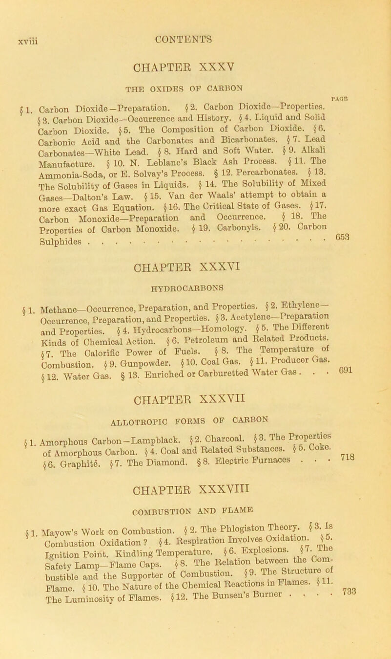 CHAPTER XXXV THE OXIDES OP CARBON PAOK Jl, Carbon Dioxide-Preparation. §2. Carbon Dioxide—Properties. 5 3. Carbon Dioxide—Occurrence and History. § 4. Liquid and Solid Carbon Dioxide. §5. The Composition of Carbon Dioxide. §6. Carbonic Acid and the Carbonates and Bicarbonates. § 7. Lead Carbonates—White Lead. ^ 8. Hard and Soft Water. § 9. Alkali Manufacture. § 10. N. Leblanc’s Black Ash Process. § 11. The Ammonia-Soda, or E. Solvay’s Process. § 12. Percarbonates. § 13. The Solubility of Gases in Liquids. § 14. The Solubility of Mixed Gases—Dalton’s Law. § 15. Van der Waals’ attempt to obtain a more exact Gas Equation. §16. The Critical State of Gases. §17. Carbon Monoxide—Preparation and Occurrence. § 18. The Properties of Carbon Monoxide. § 19. Carbonyls. § 20. Carbon Sulphides CHAPTER XXXVI HYDROCARBONS § 1. Methane—Occurrence, Preparation, and Properties. § 2. Ethylene — Occurrence, Preparation, and Properties. §3. Acetylene—Preparation and Properties. § 4. Hydrocarbons—Homology. § 5. The Different Kinds of Chemical Action. § 6. Petroleum and Related Products. §7. 'The Calorific Power of Fuels. §8. The Temperature of Combustion. §9. Gunpowder. §10. Coal Gas. § 11. Producer Gas. § 12. Water Gas. § 13. Enriched or Carburetted Water Gas . CHAPTER XXXVII ALLOTROPIC FORMS OF CARBON § 1. Amorphous Carbon-Lampblack. §2. Charcoal. §3. The T^operties of Amorphous Carbon. ^ 4. Coal and Helated Substances. J . o’Q. §6. Graphitd. § 7. The Diamond. § 8. Electric Furnaces . . • CHAPTER XXXVIII COMBUSTION AND FDAME § 1. Mayow’s Work on Combustion. § 2. The Phlogiston Theory. § 3. Is Combustion Oxidation? §4. Respiration Involves Oxidation § . Ignition Point. Kindling Temperature. §6. Explosions. 5^. I Safety Lamp-Flame Caps. § 8. The Relation between the Com- bustiL and the Supporter of Combustion. §9. The Structure o Flame. § 10. The Nature of the Chemical Reactions in Flames. • The Luminosity of Flames. § 12. The Bunsen’s Burner .... 733