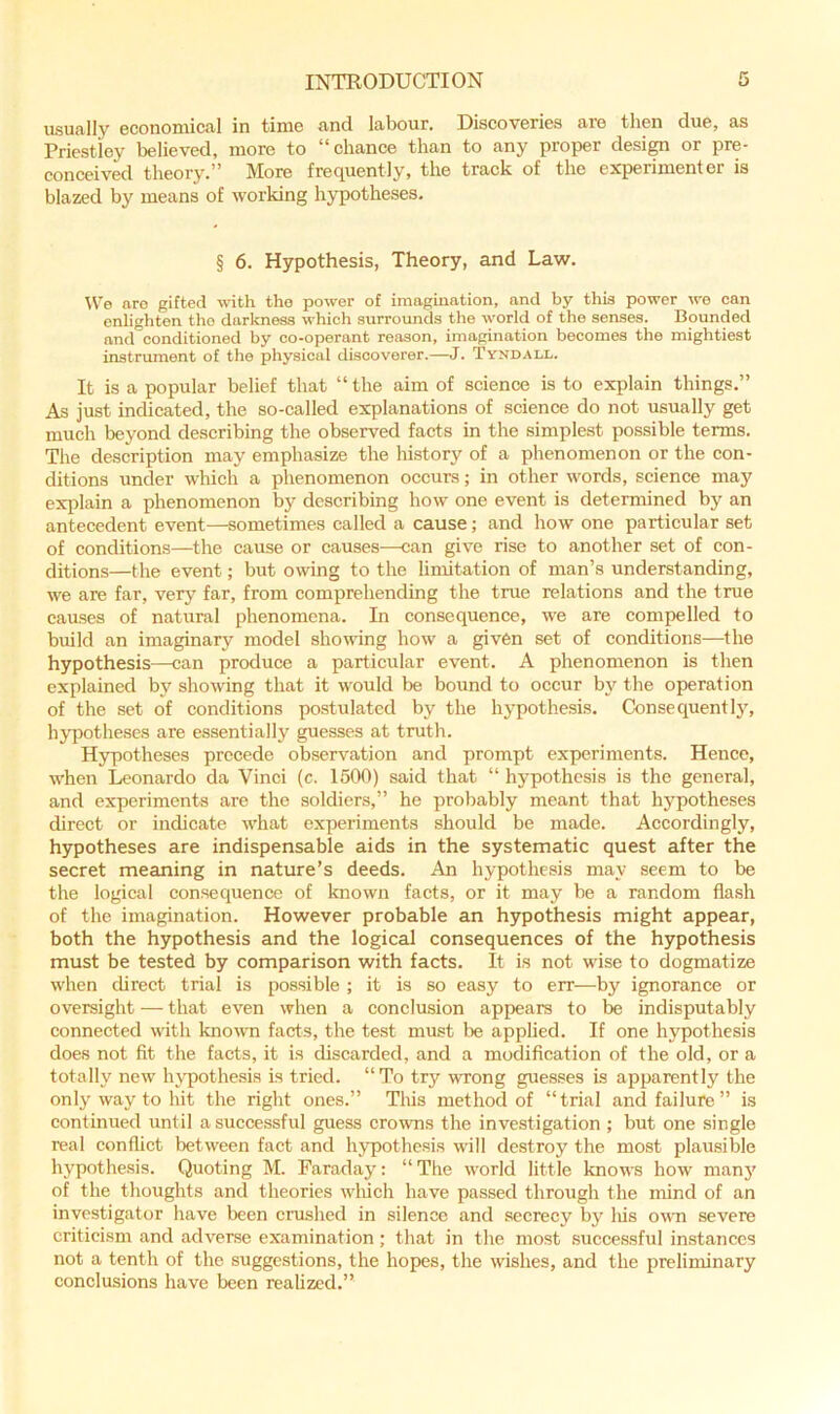 usUcilIy 6ConoiiiiCtiI in tiiuc find labour. Discoveries aio tben due, as Priestley believed, more to “chance than to any proper design or pre- conceived theory.” More frequently, the track of the experimenter is blazed by means of working hypotheses. § 6. Hypothesis, Theory, and Law. tVe aro gifted with tho power of imagination, and by this power we can enlighten tho darkness which surrounds the world of the senses. Bounded and conditioned by co-operant reason, imagination becomes the mightiest instrument of the physical discoverer.—J. Tyndall. It is a popular belief that “ the aim of science is to explain things.” As just indicated, the so-called explanations of science do not usually get much beyond describing the observed facts in the simplest possible terms. The description may emphasize the history of a phenomenon or the con- ditions under which a phenomenon oceurs; in other words, science may explain a phenomenon by describing how one event is determined by an antecedent event—sometimes called a cause; and how one particular set of conditions—the cause or causes—can give rise to another set of con- ditions—the event; but owing to the limitation of man’s understanding, we are far, very far, from comprehending the true relations and the true causes of natural phenomena. In consequence, we are compelled to build an imaginary model showing how a given set of conditions-—the hypothesis—can produce a particular event. A phenomenon is then explained by showing that it would be bound to occur by the operation of the set of conditions postulated by the hypothe.sis. ConsequentI3', hypotheses are essentially guesses at truth. Hypotheses precede observation and prompt experiments. Hence, when Leonardo da Vinci (c. 1500) said that “ hj'pothcsis is the general, and experiments are the soldiers,” he probably meant that hj^potheses direct or indicate what experiments should be made. Accordingly, hypotheses are indispensable aids in the systematic quest after the secret meaning in nature’s deeds. An hypothesis may seem to be the logical consequence of known facts, or it may be a random fia.sh of the imagination. However probable an hypothesis might appear, both the hypothesis and the logical consequences of the hypothesis must be tested by comparison with facts. It is not wise to dogmatize when direct trial is possible ; it is so easy to err—by ignorance or oversight — that even when a conclusion appears to be indisputably connected with knowm facts, the test must be applied. If one hypothesis does not fit the facts, it is discarded, and a modification of the old, or a totally new h\q)othesis is tried. “To try wrong gues.ses is apparently the only way to hit the right ones.” This method of “trial and failure” is continued until a successful guess crowns the investigation ; but one single real conflict between fact and hypothesis will destroy the most plau-sible hypothesis. Quoting M. Faraday: “ The world little knows how man}' of the thoughts and theories wliich have passed through the mind of an investigator have been cnished in silence and secrecy by Ids owti severe criticism and adverse examination; that in the most successful instances not a tenth of the suggestions, the hopes, the wishes, and the preliminary conclusions have been realized.”