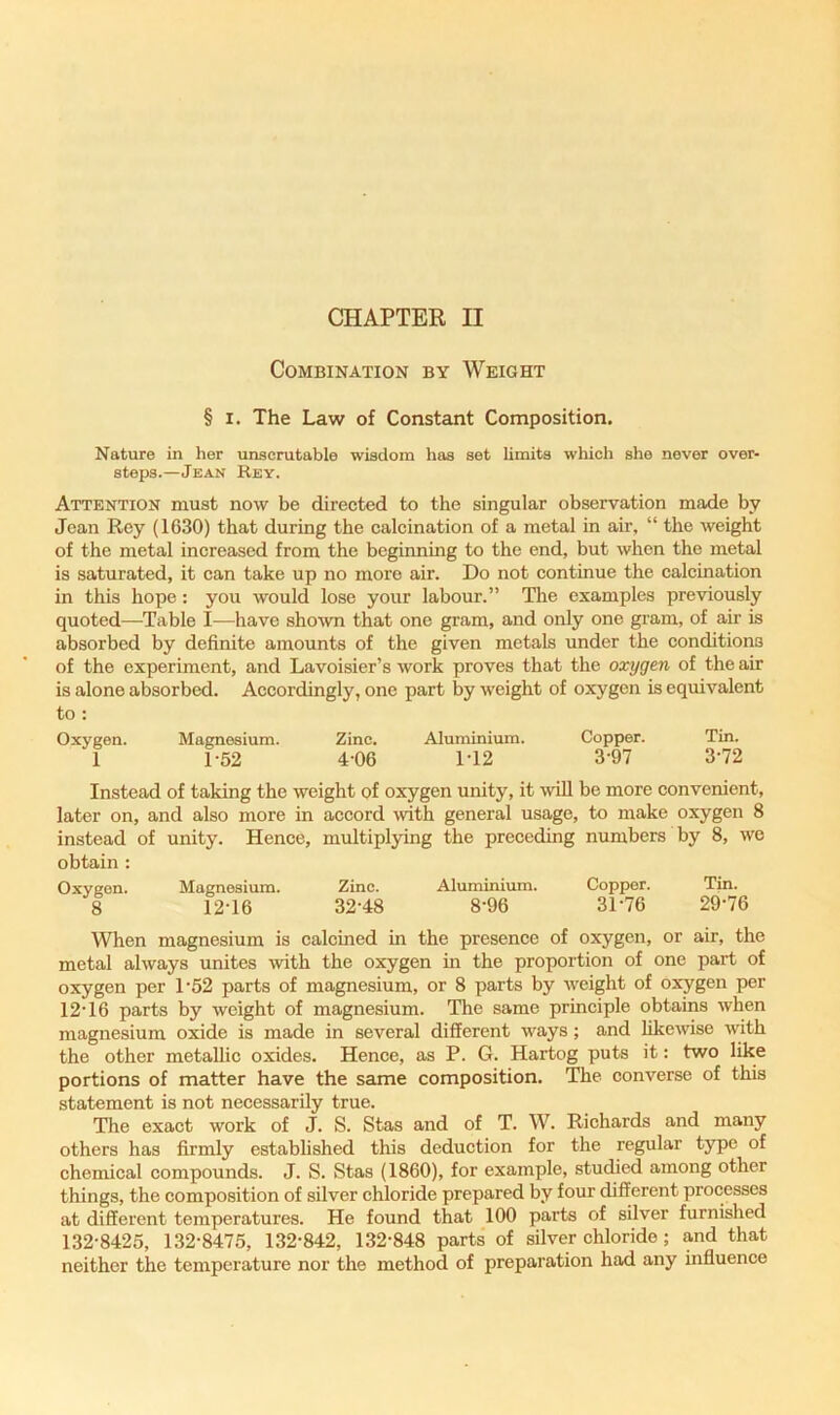 CHAPTER II Combination by Weight § I. The Law of Constant Composition. Nature in her unscrutable wisdom has set limits which she never over- steps.—Jean Rey. Attention must now be directed to the singular observation made by Jean Rey (1630) that during the calcination of a metal in air, “ the weight of the metal increased from the beginning to the end, but when the metal is saturated, it can take up no more air. Do not continue the calcination in this hope; you would lose your labour.” The examples previously quoted—Table I—have shown that one gram, and only one gram, of air is absorbed by definite amounts of the given metals under the conditions of the experiment, and Lavoisier’s work proves that the oxygen of the air is alone absorbed. Accordingly, one part by weight of oxygen is equivalent to : Oxygen. Magnesium. Zinc. Aluminium. Copper. Tin. 1 1-52 4-06 1T2 3-97 3-72 Instead of taking the weight of oxygen unity, it wiU be more convenient, later on, and also more in accord \vith general usage, to make oxygen 8 instead of unity. Hence, multiplying the preceding numbers by 8, we obtain : Oxygon. Magnesium. Zinc. Aluminium. Copper. Tin. 8 12-16 32-48 8-96 31-76 29-76 When magnesium is calcined in the presence of oxygen, or air, the metal always unites -with the oxygen in the proportion of one part of oxygen per 1-52 parts of magnesium, or 8 parts by weight of oxygen per 12-16 parts by weight of magnesium. The same principle obtains when magnesium oxide is made in several different ways; and fikemse with the other metallic oxides. Hence, as P. G. Hartog puts it: two like portions of matter have the same composition. The converse of this statement is not necessarily true. The exact work of J. S. Stas and of T. W. Richards and many others has firmly established this deduction for the regular type of chemical compounds. J. S. Stas (I860), for example, studied among other things, the composition of silver chloride prepared by four different processes at different temperatures. He found that 100 parts of silver furnished 132-8425, 132-8475, 132-842, 132-848 parts of silver chloride; and that neither the temperature nor the method of preparation had any influence