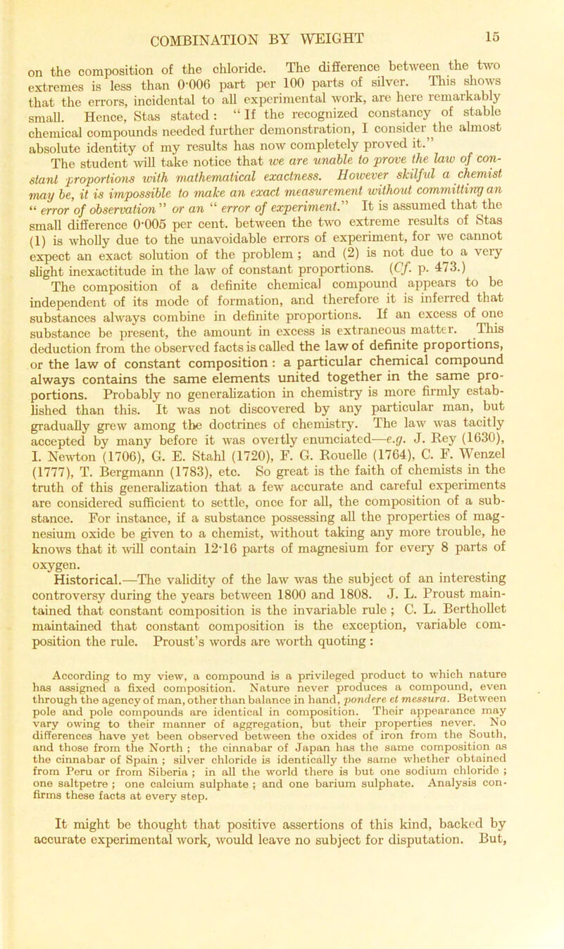 on the composition of the chloride. The difference between the two extremes is less than O'OOG part per 100 parts of silver. Tins shows that the errors, incidental to all experimental work, are here remarkably small. Hence, Stas stated : “ If the recognized constancy of stable chemical compounds needed further demonstration, I consider^ the almost absolute identity of my results has now completely proved it.” The student %viU take notice that xce are unable to prove the law of coiy slant pro-portions with mathematical exactness. However skilful a chemist may be, it is impossible to make an exact measurement without committiirg an “ error of observation ” or an “ error of experiment. It is assumed that the small difference 0’005 per cent, between the two extreme results of Stas (1) is wholly due to the unavoidable errors of experiment, for we cannot expect an exact solution of the problem ; and (2) is not due to a very slight inexactitude m the law of constant proportions. {Cf. p. 473.) The composition of a definite chemical compound appears to be independent of its mode of formation, and therefore it is inferred that substances always combine in definite proportions. If an excess of one substance be present, the amount in excess is extraneous matter. Tliis deduction from the observed facts is called the law of definite proportions, or the law of constant composition: a particular chemical compound always contains the same elements united together in the same pro- portions. Probably no generalization in chemistry is more firmly estab- lished than this. It was not discovered by any particular man, but gradually grew among the doctrines of chemistry. The law was tacitly accepted by many before it was overtly enunciated—e.g. J. Rey (1630), I. Newton (1706), G. E. Stahl (1720), F. G. Rouelle (1764), C. F. Wenzel (1777), T. Bergmann (1783), etc. So great is the faith of chemists in the truth of this generalization that a few accurate and careful experiments are considered sufficient to settle, once for all, the composition of a sub- stance. For instance, if a substance possessing all the properties of mag- nesium oxide be given to a chemist, without taking any more trouble, he knows that it ■will contain 12’16 parts of magnesium for every 8 parts of oxygen. Historical.—The validity of the law was the subject of an interesting controversy during the years between 1800 and 1808. J. L. Proust main- tained that constant composition is the invariable rule ; C. L. Berthollet maintained that constant composition is the exception, variable com- position the rule. Proust’s words are worth quotmg : According to my view, a compound is n privileged product to which nature has assigned a fixed composition. Nature never produces a compound, even through the agency of man, other than balance in hand, pondere et messura. Between pole and pole compounds are identical in composition. Their appearance may vary owing to their manner of aggregation, but their properties never. No differences have yet been observed between the oxides of iron from the South, and those from the North ; the cinnabar of Japan has the same composition os the cinnabar of Spain ; silver chloride is identically the same whether obtained from Peru or from Siberia ; in all the world there is but one sodium chloride ; one saltpetre ; one calcium sulphate ; and one barium sulphate. Analysis con- firms these facts at every step. It might be thought that positive assertions of this kind, backed by accurate experimental work, would leave no subject for disputation. But,