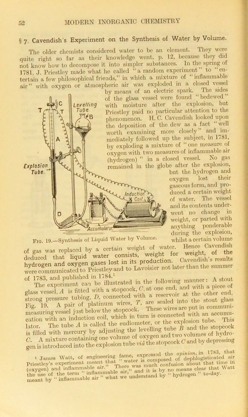 Levelling Tube. Explosion Tube § 7. Cavendish’s Experiment on the Synthesis of Water by Volume. The older chemists considered water to be an element. Tliey were quite right so far as their knowledge went, p. 12, because they did not know how to decompose it into simpler substances. In the spring of 1781. J. Priestley made what ho called “a random experiment” to “en- tertain a few philosophical friends,” in which a mixture of “ inflammable air” with oxygen or atmospheric air was exploded in a closed vessel by means of an electric spark. The sidra of the glass vessel were found “bedewed” with moisture after the explosion, but Priestley paid no particular attention to the phenomenon. H. C. Cavendish looked upon the deposition of the dew as a fact well worth examining more closely” a,nd im- mediately followed up the subject, in 1781, by exploding a mixture of “ one measure of oxygen with two measures of inflamma,ble air (hydrogen) ” in a closed vessel. No gas remained in the globe after the explosion, but the hydrogen and oxygen lost their gaseous form, and pro- duced a certain weight of water. The vessel and its contents under- went no change in weight, or parted with anything ponderable during the explosion, whilst a certain volume of gas was replaced by a certain weight of water, ^ence^^Cavendish in the following mnnnor: A stout ulass vessel A is fitted with u stopooek, C. at one end and 't'’ “ cation eudiometer, or the explosion tube, ilns is filled with mercury by adjusting hydro- Fig. 19.—Synthesis of Liquid Water by \ olume.