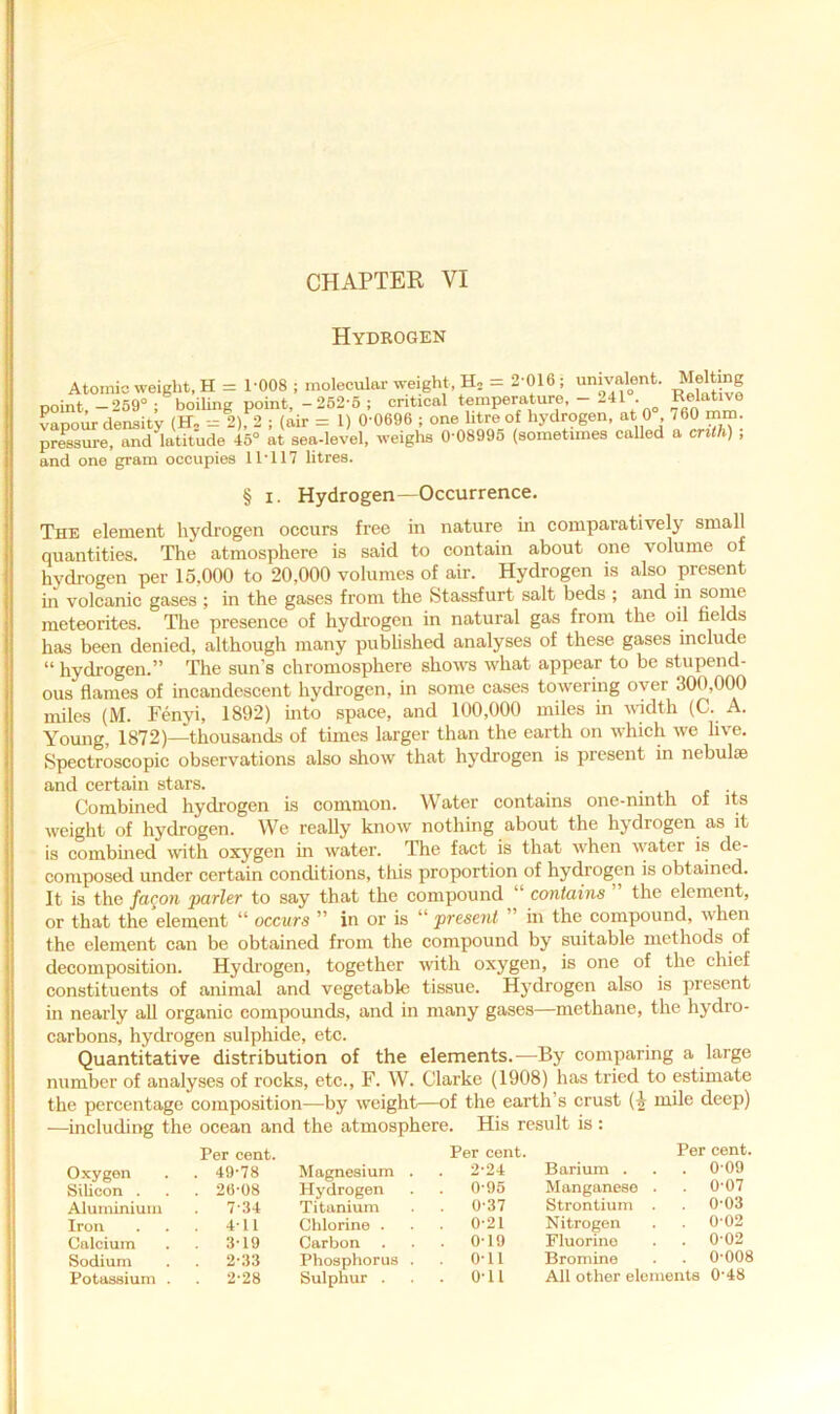 Hydrogen Atomic weight, H = 1-008 ; molecular weight. H, = 2 016, unn alent. point. -269“ ; boihng point, -262-6 ; critical temperature, - 241 . Relative vapour density (H» 2), 2 ; (air = 1) 0-0696 ; one litre of hydrogen, at 0 , 760 mm. pressure, and latitude 46“ at sea-level, weighs 0-08995 (sometimes called a crith) , and one gram occupies 11-117 litres. § I. Hydrogen—Occurrence. The element hydrogen occurs free in nature in comparatively small quantities. The atmosphere is said to contain about one volume of hydrogen per 15,000 to 20,000 volumes of air. Hydrogen is also present in volcanic gases ; in the gases from the fetassfurt salt beds ; and in some meteorites. The presence of hydrogen in natural gas from the oil fields has been denied, although many published analyses of these gases include “ hydrogen.” The sun’s chromosphere shows what appear to be stupend- ous flames of incandescent hydrogen, in some cases towering over 300,000 miles (M. Fenyi, 1892) into space, and 100,000 miles in v-idth (C. A. Yoimg, 1872)—thousands of times larger than the earth on which we live. Spectroscopic observations also show that hydrogen is present in nebulae and certain stars. • u t Combined hydrogen is common. Water contains one-ninth of its weight of hydrogen. We really know nothing about the hydrogen as it is combined with oxygen in water. The fact is that when water is de- composed under certain conditions, this proportion of hydrogen is obtained. It is the facon parler to say that the compound “ contains the element, or that the element “ occurs ” in or is “ jiresent in the compound, when the element can be obtained from the compound by suitable methods of decomposition. Hydrogen, together with oxygen, is one of the chief constituents of animal and vegetable tissue. Hydrogen also is present in nearly all organic compounds, and in many gases—methane, the hydro- carbons, hydrogen sulphide, etc. Quantitative distribution of the elements.-—By comparing a large number of analyses of rocks, etc., F. W. Clarke (1908) has tried to estimate the percentage composition—by weight—of the earth’s crust mile deep) —including the ocean and the atmosphere. His result is: Per cent. Oxygen . . 49-78 Silicon . . . 26-08 Aluininiuin . 7-34 Iron . . . 4-11 Calcium . 3-19 Sodium . 2-33 Potassium . . 2-28 Per cent. Magnesium . . 2-24 Hydrogen . . 0-96 Titanium 0-37 Chlorine . 0-21 Carbon . . . 0-19 Phosphorus . . 0-11 Sulphur . . . 0-11 Per cent. Barium . . . 0-09 Manganese . 0-07 Strontium . . 0-03 Nitrogen . 0-02 Fluorine . . 0-02 Bromine • 0-008 All other elements 0-48
