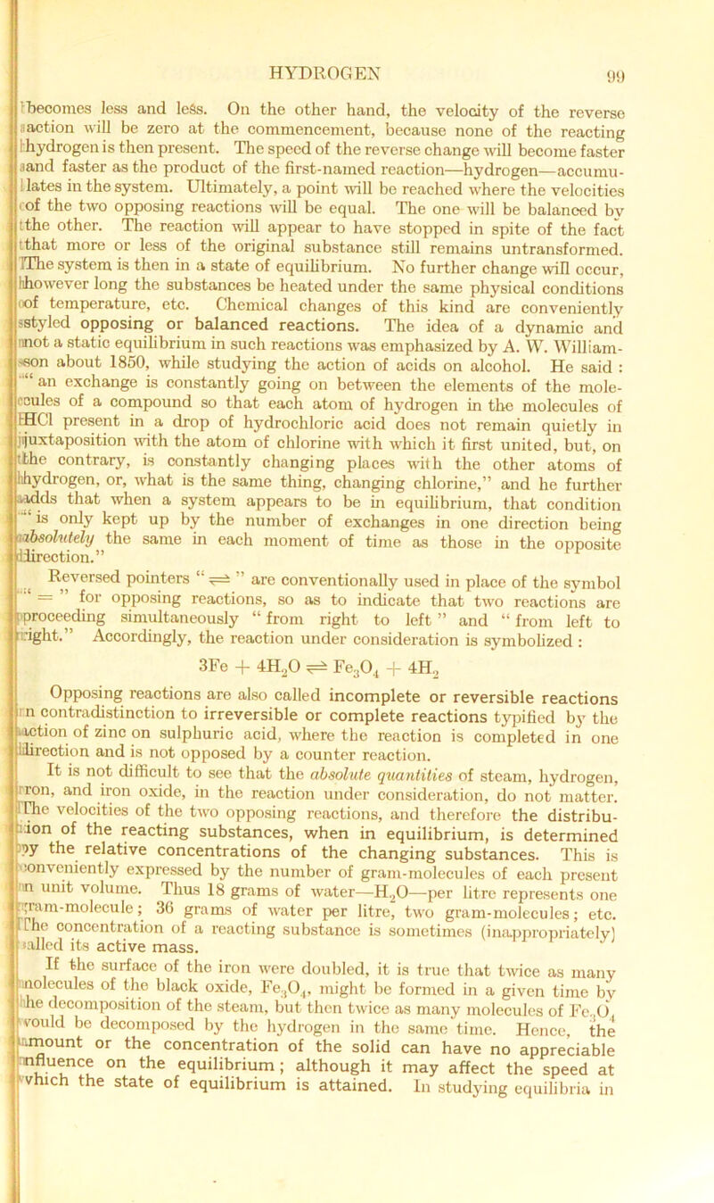 9!) r becomes less and less. On the other hand, the velocdty of the reverse aaction will be zero at the commencement, because none of the reacting 1 hydrogen is then present. Tlie speed of the reverse change will become faster ,iand faster as the product of the first-named reaction—hydrogen—accumu- llates in the system. Ultimately, a point will bo reached w'here the velocities cof the two opposing reactions will be equal. The one will be balanced by tthe other. The reaotion -will appear to have stopped in spite of the fact ithat more or less of the original substance still remains untransformed. IThe system is then in a state of equihbrium. No further change will occur, hhowever long the substances be heated under the same physical conditions I of temperature, etc. Chemical changes of this kind are conveniently sstyled opposing or balanced reactions. The idea of a dynamic and mot a static equilibrium in such reactions was emphasized by A. W. William- >6on about 1850, while studying the action of acids on alcohol. He said : an exchange is constantly going on between the elements of the mole- ccules of a compound so that each atom of hydrogen in tlie molecules of IHCl present in a drop of hydrochloric acid does not remain quietly in jijuxtaposition with the atom of chlorine with w'hich it first united, but, on tfche contrary, is coastantly changing places with the other atoms of lihydrogen, or, what is the same thing, changing chlorine,” and he further a^ds that when a system appears to be in equihbrium, that condition is only kept up by the number of exchanges in one direetion being vibsolutely the same in each moment of time as those hi the opposite liirection.” ^ Reversed pointers ^ ” are conventionally used in place of the symbol ' = ” for opposing reactions, so as to indicate that two reactions are ['proceeding simultaneously “ from right to left ” and “ from left to :dght.” Accordingly, the reaction under consideration is symbohzed ; 3Fe + 4H.0 ^ FcaO, |- 4H, Opposing reactions are also called incomplete or reversible reactions rn contradistinction to irreversible or complete reactions typified b}' the loction of zinc on sulphuric acid, where the reaction is completed in one lilirection and is not opposed by a counter reaction. It is not difficult to see that the absolute quantities of steam, hydrogen, rron, and iron oxide, in the reaction under consideration, do not matter, riffie velocities of the two opposing reactions, and therefore the distribu- ilon of the reacting substances, when in equilibrium, is determined )?y the relative concentrations of the changing substances. This is conveniently expressed by the number of gram-molecules of each present '.n unit volume. Thus 18 grams of water—H.^O—per litre represents one Tt^im-molecule; 36 grams of water per litre, two gram-molecules; etc. iPhe concentration of a reacting substance is sometimes (inca.ppropriatelvl .ailed its active mass. If the surface of the iron w'ere doubled, it is true that Uvice as many iinolecules of the black oxide, Fe^O,, might be formed in a given time bv iihe decomposition of the steam, but then twice as many molecules of Fe. O, would bo decomposed by the hydrogen in the same time. Hence, the Jirnount or the concentration of the solid can have no appreciable nnfluence on the equilibrium; although it may affect the speed at ^vhich the state of equilibrium is attained. In studying equilibria in