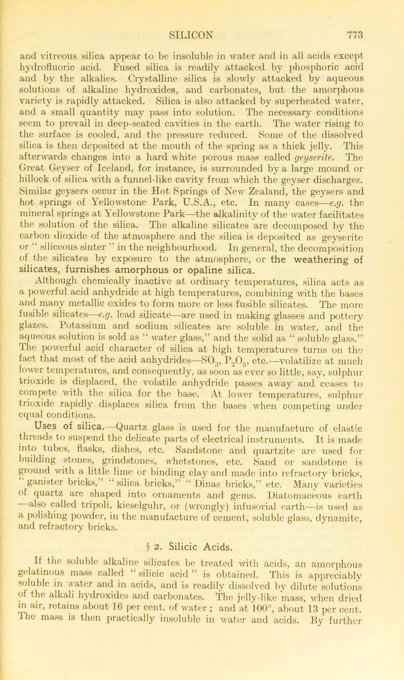 and vitreous silica api>car to be insoluble in water and in all acids exce])t hydrofluoric acid. Fused silica is readil}' attacked by ])hosphoric acid and by the alkalies. CiystaUine silica is slowly attacked by aqueous solutions of alkaline hydroxides, and carbonates, but the amorphous variety is rapidly attacked. Silica is also attacked by superheated water, and a small quantity may ])ass into solution. The necessary conditions seem to prevail in deep-seated cavities in the earth. The water rising to the surface is cooled, and the pressure reduced. Some of the dissolved silica is then deposited at the mouth of the spring as a thick jelly. This afterwards changes into a hard white porous mass called geyserite. The Great Geyser of Iceland, for instance, is surrounded by a large mound or hillock of silica with a funnel-like cavity from which the geyser discharges. Similar geysers occur in the Hot Springs of New Zealand, the geysers and hot springs of Yellowstone Park, U.S.A., etc. In many cases—e.g. the mineral springs at Yellow'stone Park—the alkalinity of the water facilitates the solution of the silica. The alkaline silicates are decomposed by the carbon dioxide of the atmosphere and the silica is deposited as geyserite or “ siliceous sinter ” in the neighbourhood. In general, the decomposition of the silicates by exposure to the atmosphere, or the weathering of silicates, furnishes amorphous or opaline silica. Although chemically inactive at ordinary temperatures, silica acts as a powerful acid anhydride at high temperatures, combining -with the bases and many metallic oxides to form more or less fusible silicates. The more fusible silicates—e.g. lead silicate—are used in making glasses and jxittery glazes. Pota.ssium and sodium silicates are soluble in water, and the aqueous solution is sold as “ water glass,” and the solid as “ soluble glass.” 1 he pow'erfid acid character of silica at high temperatures turns on the fact that most of the acid anhj'drides—P.^Oj, etc.—volatilize at juucli low'd’ temperatures, and consequently, as soon as ever so little, say, sulphur trioxide is displaced, the volatile anhydride passes aw'ay and ceases to compete with the silica for the base. At low'er temperatures, sulphur trioxide rapidly displaces silica from the ba,ses when competing under equal conditions. Uses of silica.—Quartz glass is used for the manufacture of elastic threads to suspend the delicate parts of electrical instruments. It is made into tubes, flasks, dishes, etc. iSandstone and quartzite are u.sed for building stones, grindstones, whetstones, etc. >Sand or sandstone is ground w'ith a little lime or binding clay and made into refractory bricks, vanister hrinkw ” “ silica bricks,” “ Dinas bricks,” etc. Many varieties of quartz are sha|x*d into ornaments and gems. Diatomaceous earth also called tripoli, kieselguhr, or (wrongly) infu.sorial earth—is used as a polishing powder, in the manufacture of cement, .soluble glass, dynamite, and refractory bricks. § 2. Silicic Acids. If the soluble alkaline silicates be treated w'ith .acids, an amorjdious gelatinous mass called “ silicic acid ” is obtained. This is appreciably soluble in -.yater and in acids, and is readily dissolved by dilute solutions of the alkali hydroxides and carbonates. The jelly-like mass, when dried in air, retains about 16 per cent, of water ; and at 100°, about 13 per cent. The mass is then practically insoluble in water and acids. By further