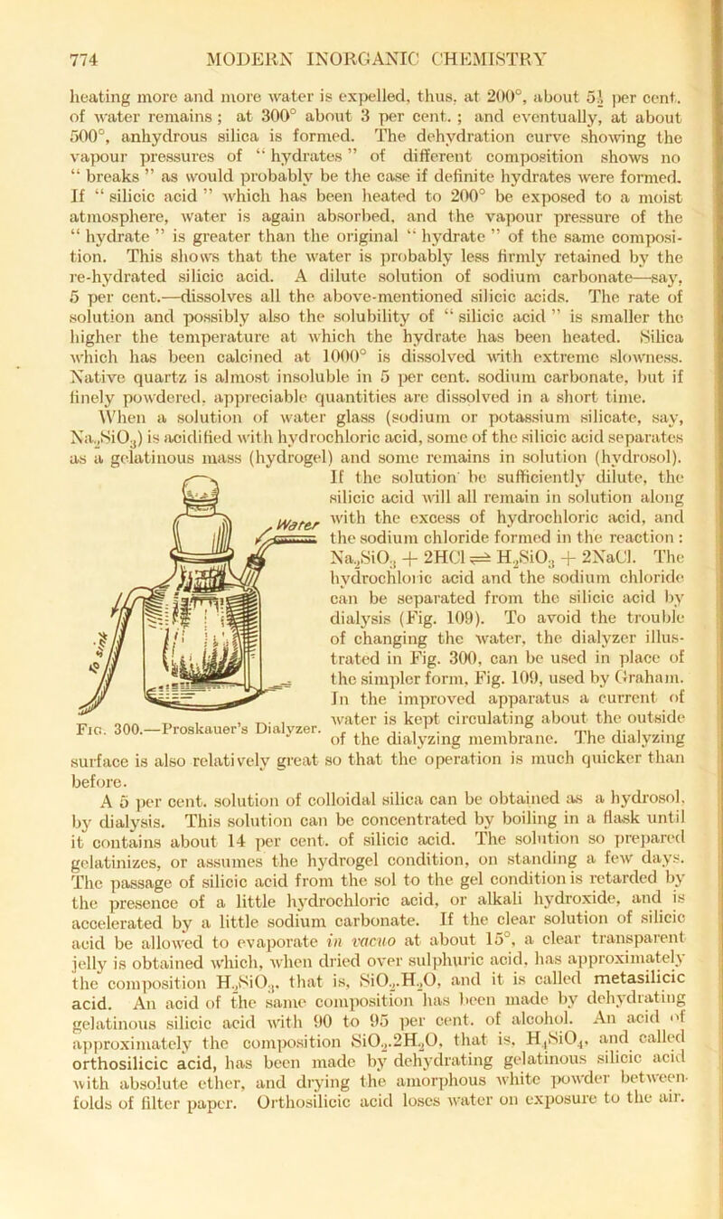 heating more and more water is expelled, thus, at 200°, about oj ])er cent, of water remains; at 300° about 3 per cent. ; and eventually, at about 500°, anhydrous silica is formed. The dehydration curve showing the vapour pre.ssures of “ hydrates ” of different composition shows no “ breaks ” as would probably be the case if definite hydrates were formed. If “ silicic acid ” which has been heated to 200° be exjiosed to a moist atmosphere, water is again absorbed, and the vapour pre.ssure of the “ hydrate ” is greater than the original '■ hydrate ” of the same composi- tion. This shows that the water is probably less firmly retained by the re-hydrated silicic acid. A dilute solution of sodium carbonate—say, 5 per cent.—dissolves all the above-mentioned .silicic acids. The rate of solution and possibly also the solubility of “ silicic acid ” is smaller the higher the tempeiature at which the hydrate has been heated. Silica which has been calcined at 1000° is dissolved with extreme slowness. Native quartz is almo.st insoluble in 5 jier cent, sodium carbonate, but if finely powdered, ap])ieciable quantities are dissolved in a short time. When a solution of water glass (sodium or potassium silicate, say, Na„Si03) is acidified with hydrochloric acid, some of the silicic acid separates as a gelatinous mass (hydrogel) and some remains in solution (hydrosol). If the solution he sufficiently dilute, the silicic acid will all remain in solution along .tVater excess of hydrochloric acid, ancl the sodium chloride formed in the reaction ; Na.,SiO., -f 2HC1 ^ H.^SiO^ + 2NaCl. The hydrochloric acid and the sodium chloride can be separated from the silicic acid by dialysis (Fig. 109). To avoid the trouble of changing the water, the dialyzer illus- trated in Fig. 300, can be used in place of the simpler form, Fig. 109, used by Graham. In the improved apparatus a current of water is kept eirculating about the outside of the dialyzing membrane. The dialyzing surfaee is also relatively great so that the operation is much quicker than before. A 5 per cent, solution of colloidal silica can be obtained as a hydro.sol, by dialysis. This solution can be concentrated by boiling in a Hfisk until it contains about 14 i)cr cent, of silicic acid. The solution so pre])ared gelatinizes, or assumes the hydrogel condition, on standing a few days. The passage of silicic acid from the sol to the gel condition is retarded by the presence of a little hydrochloric acid, or alkali hydroxide, and is accelerated by a little sodium carbonate. If the clear solution of silicic acid be allowed to evaporate in vacuo at about 15°. a clear transpaient jelly is obtained which, when dried over sul])hui'ic acid, has approximately the composition H.,i^iO.,, that is, RiO.j.H.jO, and it is called metasilicic acid. An acid of the .same composition has been made by dehydrating gelatinous silicic acid with 90 to 95 per cent, of alcohol. An acid of a])proximately the compo.sition yiO2.2H.2O. that is, HjSiO^, called orthosilicic acid, has been made by dehydrating gelatinous silicic acid yvith absolute ether, and drying the amorphous white powder betneen- folds of filter paper. Orthosilicic acid loses water on exposure to the aii. Fic. 300.—Proskauer’s Dialvzer.