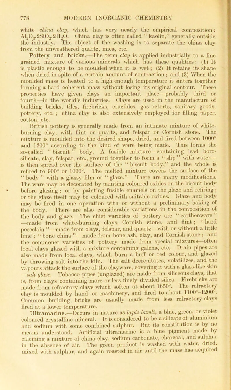 white china clay, which has very nearly the emjhrical composition: Al.j03.2.Si0o.2H^0. China clay is often called “ kaolin,” generally outsidc the industry. The object of the washing is to separate the china clay from the unweathered quartz, mica, etc. Pottery and bricks.—The term clay is applied industrially to a fine grained mixture of various minerals which has the.se qualities: (1) It is plastic enough to be moulded when it is wet; (2) It retains its shape when dried in spite of a certain amount of contraction; and (3) When the moulded mass is heated to a high enough temperature it sinters together forming a hard coherent mass without lo.sing its original contour. These properties have given clays an important place—probably third or fourth—^in the world’s industries. Clays arc used in the manufacture of building bricks, tiles, firebricks, crucibles, gas retorts, sanitary goods, pottery, etc. ; china clay is also extensively employed for filling paper, cotton, etc. British pottery is generally made from an intimate mixture of white- burning clay, with Hint or quartz, and felspar or Cornish stone. 'Fhc mi.xlure is moulded into the desired shape, dried, and Hred between 1000° and 1200° according to the kind of ware being niiule. This forms the so-called “ biscuit ” body. A fusible mixture—containing lead boro- silicate, clay, felspar, etc., ground togetlier to form a “ .slip ” with water— is then spread over the surface of the “ biscuit body,” and the whole is rcHred to 900° or 1000°. The melted mixture covers the suHace of the ” body ” with a glassy Him or “ glaze.” There are many modiHcations. The ware may be decorated by painting coloured oxides on the biscuit body Ijefore glazing ; or by painting fusible enamels on the glaze and rcHring ; or the glaze itself may be coloured with suiteblc oxides. Glaze and body maj’ be fired in one oj)eration with or without a preliminary baking of the body. There are also considerable variations in the composition of the body and glaze. The chief varieties of pottery are  earthemvare ” —made from white-burning clays, Cornish stone, and Hint; “hard |)orcelain ”—made from clays, felspar, and quartz—with or without a little lime ; “ bone china ”—made from bone ash, clay, and Cornish stone ; and the commoner varieties of pottery made from special mixture.s—often local clays glazed with a mixture containing galena, etc. Drain pipes arc also made from local clays, which burn a buff or red colour, and glazed by throwing salt into the kiln. The salt decrepitates, volatilizes, and the vapours attack the surface of the clayware, covering it with a glass-like skin —sail glaze. Tobacco ]jipes (unglazed) are made from siliceous clays, that i.s, from clays containing more or less finely divdded silica, firebricks arc made from refractory clays which soften at about 1650''. Ihe refractory clay is moulded b3' hand or machinerv', and fired to about 1100 —1200 . Common building bricks arc usuallj’ made from less refractorj' clays fired at a lower temperature. Ultramarine.—Occurs in nature as lapis lazuli, a blue, green, or \iolet coloured crystalline mineral. It is considered to be a silicate of aluminium and sodium with some combined sulphur. But its constitution is by no means undei'stood. Artificial ultramarine is a blue ]iigment made by calcining a mixture of china clay% sodium carbonate, charcoal, and sul]fiiui in the absence of air. T’he green ])roduct is washed with water, dried, mixed with sulphur, and again roasted in air until the mass has acquired