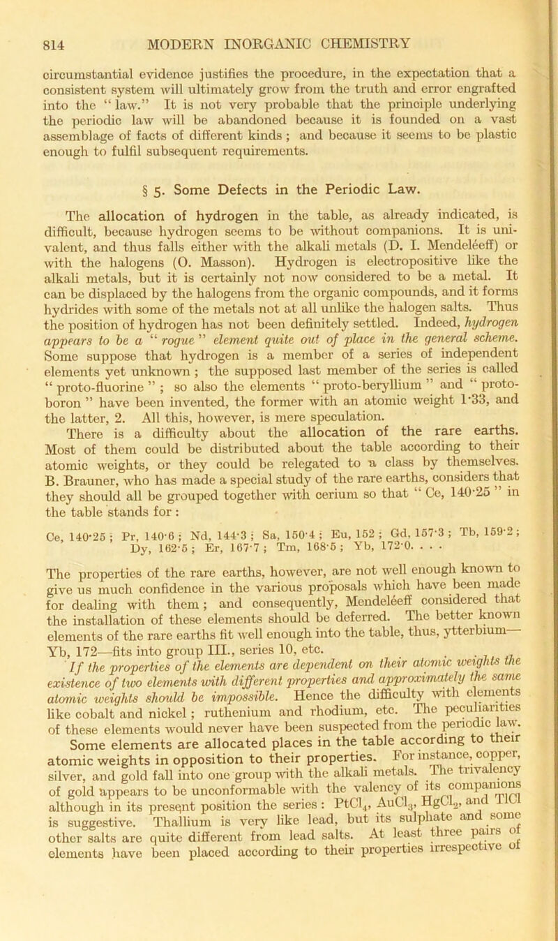 circumstantial evidence justifies the procedure, in the expectation that a consistent system will idtimately grow from the truth and error engrafted into the “ law.” It is not very probable that the principle underlying the periodic law will be abandoned because it is founded on a vast assemblage of facts of different kinds; and because it seems to be plastic enough to fulfil subsequent requirements. § 5. Some Defects in the Periodic Law. The allocation of hydrogen in the table, as already indicated, is difficult, because hydrogen seems to be without companions. It is uni- valent, and thus falls either with the alkaU metals (D. I. Mendeleeff) or with the halogens (0. Masson). Hydrogen is electropositive like the alkah metals, but it is certainly not now considered to be a metal. It can be displaced by the halogens from the organic compounds, and it forms hydrides with some of the metals not at all unhke the halogen salts. Thus the position of hydrogen has not been definitely settled. Indeed, hydrogen appears to be a “ rogue ” element quite oiit of place in the general scheme. Some suppose that hydrogen is a member of a series of independent elements yet unknown ; the supposed last member of the series is called “ proto-fluorine ” ; so also the elements “ proto-berjdlium ” and “ proto- boron ” have been invented, the former with an atomic weight 1'33, and the latter, 2. All this, however, is mere speculation. There is a difficulty about the allocation of the rare earths. Most of them could be distributed about the table according to their atomic weights, or they could be relegated to u class by themselves. B. Brauner, who has made a special study of the rare earths, considers th^t they should all be grouped together with cerium so that “ Ce, 140'25 ” in the table stands for : Ce, 140’25 ; Pr, 140'6 ; Nd, 144-3 ; Sa, 160-4 ; Eu, 162 ; Gd, 167-3 ; Tb, 169-2 ; Dy, 162-6 : Er, 167-7 ; Tin, 168-6 ; Yb, 172-0. . . • The properties of the rare earths, however, are not well enough known to give us much confidence in the various proposals which have been made for dealing with them; and consequently, Mendeleeff considered that the installation of these elements should be deferred. The better known elements of the rare earths fit well enough into the table, thus, ytterbium Yb, 172—fits into group III., series 10, etc. • i, ,7. If the properties of the elements are dejiendent on their atomic weights the existence of hvo elements with different properties and approximately //te sanw atomic weights shauld be impossible. Hence the difiBculty \vith elements hke cobalt and nickel; ruthenium and rhodium, etc. The x>ecuhanties of these elements would never have been suspected from the ^nodic lav. Some elements are allocated places in the table according to their atomic weights in opposition to their properties. For in^ance, copper, silver, and gold fall into one group with the alkah metals. Tlie trivalency of gold appears to be unconformable with the valency of although in its presqnt position the series : PtCl^, AuClj, HgCL, an is suggestive. Thallium is very like lead, but its sulphate and some other salts are quite different from lead salts. At least three pairs o elements have been placed according to their properties irrespec ivc o