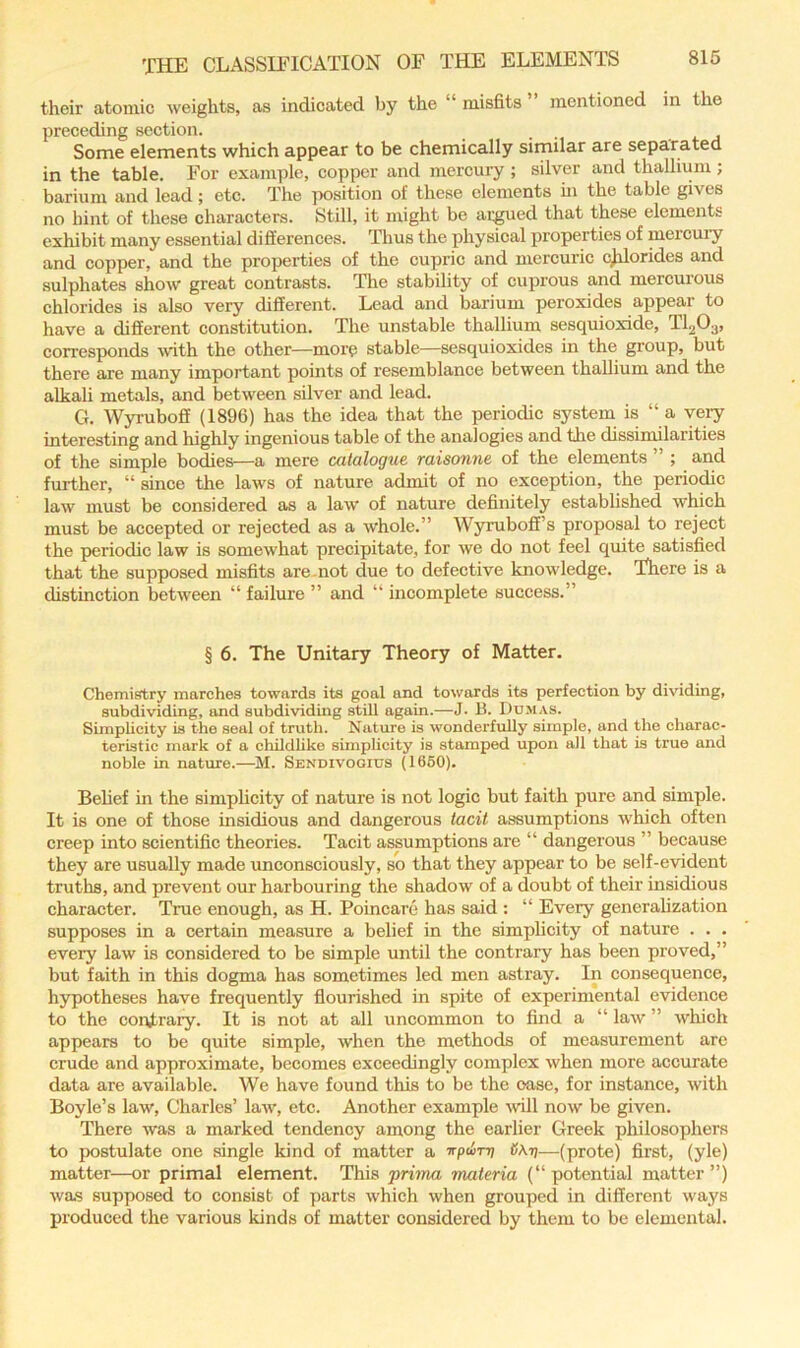 their atomic weights, as indicated by the “ misfits mentioned in the preceding section. Some elements which appear to be chemically similar are separated in the table. For example, copper and mercury ; silver and thallium ; barium and lead; etc. The position of these elements hi the table gives no hint of these characters. Still, it might be ac^ed that these elements exhibit many essential diSerences. Thus the physical properties of mercui’y and copper, and the properties of the cupric and mercuric c^orides and sulphates show great contrasts. The stability of cuprous and mercurous chlorides is also very different. Lead and barium peroxides appear to have a different constitution. The unstable thallium sesquioxide, TI2O3, corresponds with the other—more stable—sesquioxides in the group, but there are many important points of resemblance between thallium and the alkali metals, and between silver and lead. G. Wyruboff (1896) has the idea that the periodic system is “ a yeiy interesting and highly ingenious table of the analogies and the dissimilarities of the simple bodies—a mere catalogue raisonne of the elements ” ; and further, “ since the laws of nature admit of no exception, the periodic law must be considered as a law of nature definitely established which must be accepted or rejected as a w’hole.” Wyruboff’s proposal to reject the periodic law is somewhat precipitate, for we do not feel quite satisfied that the supposed misfits are.not due to defective knowledge. There is a distinction between “ failure ” and “ incomplete success.” § 6. The Unitary Theory of Matter. Chemifftry marches towards its goal and towards its perfection by dividing, subdividing, and subdividing still again.—J. B. Dumas. Simplicity is the seal of truth. Nature is wonderfxdly simple, and the charac- teristic mark of a childlike simplicity is stamped upon all that is true and noble in nature.—M. Sendivogius (1660). Belief in the simplicity of nature is not logic but faith pure and simple. It is one of those insidious and dangerous tacit assumptions whieh often creep into scientific theories. Tacit assumptions are “ dangerous ” because they are usually made unconsciously, so that they appear to be self-evident truths, and prevent our harbouring the shadow of a doubt of their insidious character. True enough, as H. Poincare has said : “ Every generalization supposes in a certain measure a belief in the simplicity of nature . . . every law is considered to be simple until the contrary has been proved,” but faith in this dogma has sometimes led men astray. In consequence, hypotheses have frequently flourished in spite of experimental evidence to the coi'vtrary. It is not at all uncommon to find a “ law ” which appears to be quite simple, when the methods of measurement are crude and approximate, becomes exceedingly complex when more accurate data are available. We have found this to be the ease, for instance, with Boyle’s law, Charles’ law, etc. Another example will now be given. There was a marked tendency among the earlier Greek philosophers to postulate one single kind of matter a irpeun; (JAtj—(prote) first, (yle) matter—or primal element. This prima materia (“ potential matter ”) was supposed to consist of parts which when grouped in different ways produced the various kinds of matter considered by them to be elemental.