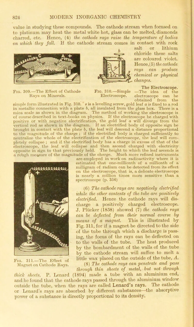 Fio. 309.—The Effect of Cathode Rays on Minerals. value in studying these compounds. The cathode stream when focused on to platinum may heat the metal white hot, glass can be melted, diamonds charred, etc. Hence, (4) the cathode rays raise the temperature of bodies on which they Jail. If the cathode stream comes in contact with rock salt or lithium chloride these salts are coloured violet. Hence,(5) the cathode rays can produce chemical or physical changes. The Electroscope. Fio. 310.—Simple —The idea of the Electroscope. electroscope can be obtained from the simple form illust rated in Fig. 310. s is a levelling screw, gold leaf a is fixed to a rod in metallic connection with a plate 6, all insulated from the glass box. There is a mica scale ns shown in the diagram. The method of working the electroscope is of course described in text-books on physics. If the electroscope be charged with positive or with negative electrification, the gold leaf o will diverge from tho vertical rod ns shown in the diagram. If an electrified body of opposite sign be brought in contact with the plate b, the leaf will descend a distance proportional to the magnitude of the charge ; if the electrified body is charged suflicicntly to neutralize the whole of the electrification of the electroscope, the leaf will com- pletely collapse ; and if tho electrified body has a charge in excess of that of tho electroscope, the leaf will collapse and then ascend charged with electricity opposite in sign to that previously held. The height to which the leaf ascends is a roUgh mciisuro of the magnitude of the charge. Much more refined instruments are employed in work on radioactivity where it is estimated that one-millionth of a milliontli of a milligram of radium can be detected from its effect on the electroscope, that is, a delicate electroscope is nearly a million times more sensitive than a spectroscope (p. 366) (6) The cathode rays are negatively electrified while the other contents of the tube are positively electrified. Hence the cathode rays will dis- charge a positively charged electroscope. J. Pliicker (1858) showed (7) the cathode rays can be deflected from their normal cemrse by means of a magnet. This is illustrated by Fig. 311, for if a magnet be directed to the side of the tube through which a discharge is pass- ing, the focus of the rays can be deflected on to the walls of the tube. The heat produced by the bombardment of the walls of the tube by the cathode stream will suffice to melt a little wax placed on the outside of the tube, A. (8) The cathode rays can penetrate and pass through thin sheets of metal, but not through thick sheets. P. Lenard (1894) made a tube with an aluminium end, and he found that tho cathode rays passed through the aluminium window outside the tube, when the rays are called Lenard’s rays. The cathode or Lenard’s rays are absorbed by different substances—the absorptive power of a substance is directly proportional to its density. Fio. 311.—The Effect of Magnet on Cathode Rays.