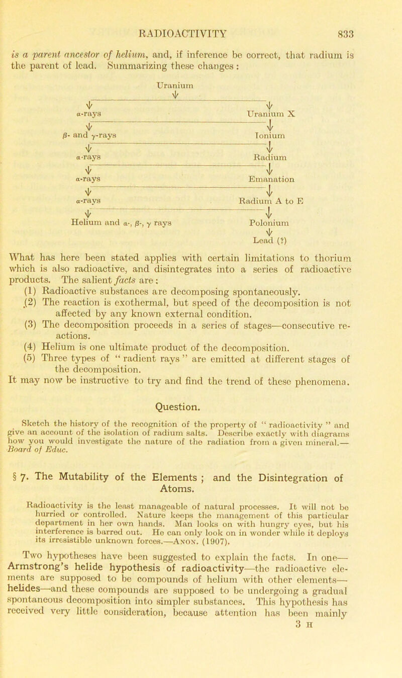 is a parent ancestor of helinm, and, if inference bo correct, that radium is the parent of lead. Summarizing these changes : Uranium 'I' '1' a-rays Uranium X 'i' /3- and y-rays Ionium 'if a-rays Radium '1' a-rays Emanation >1' '1' a-rays Radium A to E '1' Helium and a-, p-, y rays Polonium '1' Lead (?) MTiat has here been stated applies \vith certain limitations to thorium which is also radioactive, and disintegrates into a series of radioactive products. The salient facts are; (1) Radioactive sub.stances are decomposing spontaneously. _(2) The reaction is exothermal, but speed of the decomposition is not affected by any known external condition. (3) The decomposition proceeds in a series of stages—consecutive re- actions. (4) Helium is one ultimate product of the decomposition. (5) Three types of “ radient rays ” are emitted at different stages of the decomposition. It may now be instructive to try and find the trend of these phenomena. Question. Sketch the history of the recognition of the property of “ radioactivity ” and give an account of the isolation of radium salts. Describe exactly with diagrams how you would investigate the nature of tho radiation from a given mineral.— Board of Educ. § 7. The Mutability of the Elements ; and the Disintegration of Atoms. Radioactivity is tho least manageable of natural processes. It will not bo hurried or controlled. Nature keeps the management of this particular department in her owm hands. Man looks on with hungry eyes, but his interference is barred out. Ho can only look on in wonder while it deploys its irresistible unknown forces.—Axox. (1907). Two hypotheses have been suggested to explain the facts. In one— Armstrong’s helide hypothesis of radioactivity—the radioaetivo ele- ments are supposed to be compounds of helium with other elements— helides—and these compounds are supposed to be undergoing a gradual spontaneous decomposition into simpler substances. This hypothesis has received very little consideration, because attention has been mainly 3 H