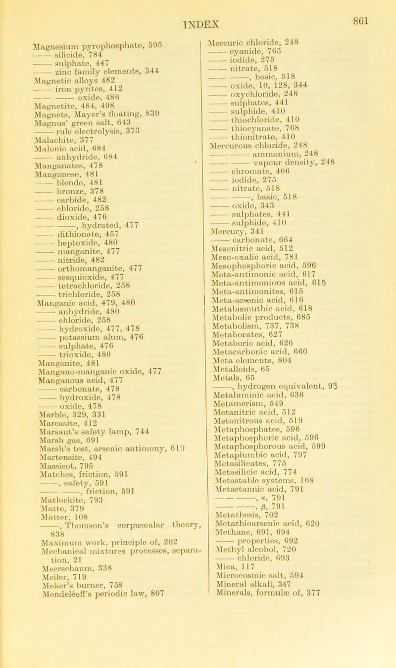 Magnesium pyrophosphate, 695 | silicide, 784 sulphate, 447 zinc family elements, 344 Magnetic alloys 482 iron pyrites, 412 oxide, 48<i Magnetite, 484, 498 Magnets, Mayer’s floating, 839 Magnus’ green salt, 943 rule electrolysis, 373 Malachite, 377 Malonic acid, <)84 anhydride, 084 Manganates, 478 Manganese, 481 blende, 481 bronze, 378 carbide, 482 chloride, 258 dioxide, 470 , hydrated, 477 dithionate, 467 heptoxide, 480 manganite, 477 nitride, 482 orthomanganite, 477 sesquioxide, 477 tetrachloride, 268 trichloride, 258 Manganic acid, 479, 480 anhydride, 480 chloride, 268 hydroxide, 477, 478 potassium alum, 470 sulphate, 470 trioxide, 480 Manganite, 481 Mangano-manganic oxide, 477 Manganous acid, 477 carbonate, 478 hydroxide, 478 oxide, 478 Marble, 329, 331 Marcasite, 412 Marsaut’s safety lamp, 744 Marsh gas, 691 Marsh’s test, arsenic antimony, 010 Martensite, 494 Massicot, 796 Matches, friction, 691 , safety, 691 , friction, 691 Matlockite, 793 Matte, 379 Matter, 108 , Thomson’s corpuscular theory, 838 Maximum work, principle of, 202 Mechanical mixtures processes, separa- tion, 21 Meerschaum, 338 Meiler, 719 Maker’s burner, 768 Mondel6off’s periodic law, 807 Mercuric chloride, 248 cyanide, 705 iodide, 276 nitrate, 618 , basic, 618 oxide, 10, 128, 344 oxychloride, 248 sulphates, 441 sulphide, 410 thiochloride, 410 thiocyanate, 708 thionitrate, 410 Mercurous chloride, 248 ammonium, 248 vapour density, 248 chromate, 400 iodide, 275 nitrate, 618 , basic, 518 oxide, 343 sulphates, 441 sulphide, 410 Mercury, 341 carbonate, 004 Mesonitric acid, 612 Meso-oxalic acid, 781 Mesophosphoric acid, 690 Meta-antimonic acid, 017 Meta-antimonious acid, 01,5 Meta-antimonites, 015 Meta-arsenic acid, 016 Metabismuthic acid, 018 Metabolic products, 086 Metabolism, 737, 738 Metaborates, 627 Metaboric acid, 026 Metaearbonio acid, 060 Meta elements, 804 Metalloids, 65 Metals, 65 , hydrogen equivalent, 93 Metaluminic acid, 636 Metamerism, 649 Metanitric acid, 612 Metanitrous acid, 619 Metaphosphates, 696 Metaphosphoric acid, 696 Metaphosphorous acid, 599 Metaplumbic acid, 797 Metasilicates, 776 Metasilicic acid, 774 Motastable .systems, 108 Metastannic acid, 791 , a, 791 , fl, 791 Metathesis, 702 Metathioarsenic acid, 020 Methane, 091, 694 properties, 692 Methyl alcohol, 720 chloride, 693 Mica, 117 Microoosinic salt, 694 Mineral alkali, 347 Minerals, formula! of, 377