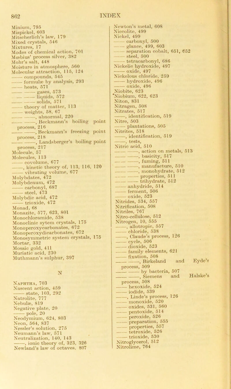 8G2 INDEX Minium, 705 Mwpickel, 003 Mitsclierlich’s law, 170 Mixed crystals, S'Ki Mixtures, 17 Modes of chemical action, 701 Mmbius’ process silver, 302 Mohr’s salt, 448 Moisture in atmosphere, 500 Molecular attraction, 115, 124 compounds, 645 formula; by analysis, 293 heats, 671 gases, 673 — liquids, 572 solids, 571 theory of matter, 113 weights, 68, 07 , abnormal, 220 , Beckmann’s boiling point process, 210 , Beckmann’s freezing point process, 218 , Landsberger’s boiling point process, 217 Molecule, 57 Molecules, 113 CO volume, 077 ^ kinetic theory of. 113, 110, 120 vibrating volume, 077 Molybdates, 472 Molybdenum, 472 carbonyl, 087 steel, 473 Molybdic acid, 472 trioxide, 472 Monad, 08 Monazite, 677, 623, 801 Monochloramide, 638 Monoclinic sytem crystals, 175 Monoperoxycarbonates, 072 Monoperoxydicarbonates, 072 Monosymmetric system crystals, 176 Mortar, 332 Mosaic gold, 411 Muriatic acid, 230 JIuthmann’s sulphur, 397 N Naphtha, 703 Nascent action, 459 state, 103, 292 NatroUte, 777 Nebul®, 819 Negative plate, 20 pole, 20 Neodymium, 024, 803 Neon, 564, 837 Nessler’s solution, 275 Neumann’s law, 571 Neutralization, 140, 143 , ionic theory of, 323. 326 Newland’s law of octaves. 807 Newton’s metal, 008 Niccolite, 499 Nickel, 499 carbonyl, 500 glance, 499, 603 separation cobalt, 661, 652 steel, 600 tetracarhonyl, 686 Nickelic hydroxide, 497 oxide, 497 Nickelous chloride, 259 hydroxide, 490 oxide, 496 Niobite, 623 Niobium, 622, 623 Niton, 831 Nitragen, 608 Nitrates, 617 , identifleation, 619 Nitre, 503 plantations, 505 Nitrites, 618 , identification, 519 , tests. Nitric acid, 510 , action on inetaLs, 513 — , basicity, 617 , fuming, 511 , manufacture, 510 , monohydrate, 612 properties, 511 trihydrate, 612 anhydride, 514 ferment, 606 oxide, 623 Nitrides, 534, 567 Nitrification, 508 Nitriles, 767 Nitro-cellulose, 612 Nitrogen, 10, 566 , allotropic, 667 chloride, 538 -, Claude’s process, 126 cycle, 606 dioxide, 523 family elements, 621 fixation. 508 , Birkeland and Eydo’s process, 509 by bacteria, 507 , Siemens and Halske’s process, 508 hexoxide, 524 iodide, 539 , Linde’s process, 126 monoxide, 520 oxides, 531, 560 pentoxide, 514 peroxide, 526 preparation, 565 properties, 557 tetroxide, 526 trioxide, 630 Nitroglycerol, 512 Nitroume, 764