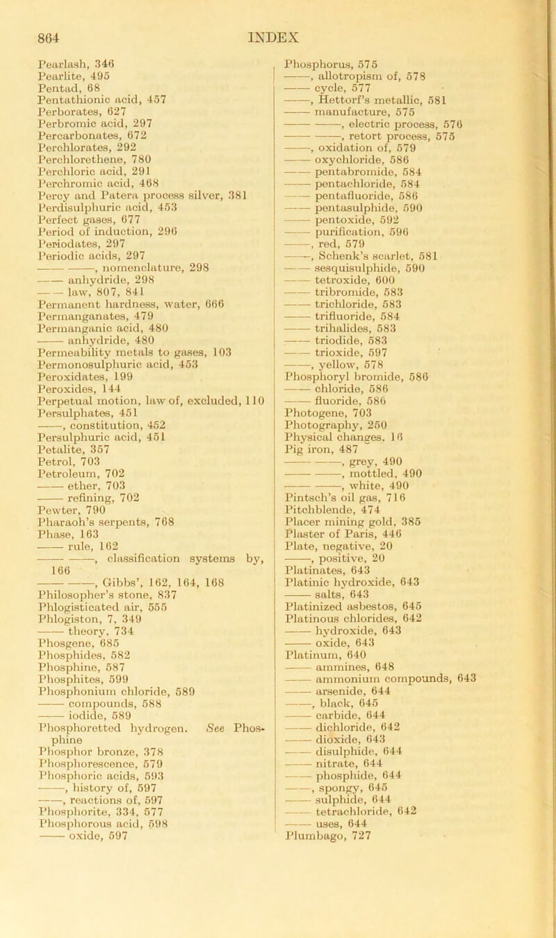 Pearlash, 346 Peurlite, 495 Pentad, 68 Pentathionic acid, 457 Perborates, 627 Perbromic acid, 297 Percarbonates, 672 Perchlorates, 292 Perolilorethene, 780 Perclilorio acid, 291 Porchroniic acid, 468 Percy and Patera process silver, 381 Perdisulpburic acid, 453 Perfect gases, 677 Period of induction, 296 Periodates, 297 Periodic acids, 297 , nomenclature, 298 anliydride, 298 law, 807, 841 Permanent hardness, water, 666 Permanganates, 479 Permanganic acid, 480 anhydride, 480 Permeability metals to gases, 103 Permonosulphuric acid, 453 Peroxidates, 199 Peroxides, 144 Perpetual motion, law of, excluded, 110 Persulphates, 451 , constitution, 452 Persulphuric acid, 451 Petalite, 357 Petrol, 703 Petroleum, 702 ether, 703 refining, 702 Pewter, 790 Pharaoh’s serpents, 768 Phase, 163 rule, 162 , classification systems by, 166 , Gibbs’, 162, 164, 168 Philosopher’s stone, 837 Phlogisticated air, 655 Phlogiston, 7, 349 theory, 734 Phosgene, 686 Phosphides, 582 Phosphine, 687 Phosphites, 599 Phosphonium chloride, 689 compounds, 688 iodide, 689 Phosphoretted hydrogen. See Phos- phine Phosphor bronze, 378 Phosphorescence, 679 Phosphoric acids, 593 , history of, 697 , reactions of, 597 Phosphorite, 334, 077 Phosphorous acid, 598 oxide, 697 Phosphorus, 575 , allotropism of, 578 cycle, 577 , Hettorf’s metallic, 581 manufacture, 575 , electric process, 576 , retort process, 675 , oxidation of, 679 oxychloride, 586 pentabromido, 684 pontachloride, 584 j - pentafluoride, 586 I pentasulphide, 590 I pentoxide, 592 ' purification, 596 -, red, 679 Schenk’s scarlet, 681 sesquisulphide, 690 tetroxide, 600 tribromide, 583 trichloride, 683 trifluoride, 684 • trihalides, 683 triodide, 683 trioxide, 697 , yellow, 678 Phosplioryl bromide, 686 chloride, 686 fluoride, 686 Photogene, 703 Photography, 260 Physical changes. 1 6 Pig iron, 487 , grey, 490 , mottled, 490 , white, 490 Pintsch’s oil gas, 716 Pitchblende, 474 Placer mining gold, 385 Plaster of Paris, 446 Plate, negative, 20 -, positive, 20 Platinates, 643 Platinic hydroxide, 643 salts, 643 Platinized asbestos, 646 Platinous chlorides, 642 hydroxide, 643 oxide, 643 Platinum, 640 ammines, 648 ammonium compounds, 643 arsenide, 644 , black, 646 carbide, 644 dichloride, 642 dioxide, 643 .—— disulphide, 644 nitrate, 644 phosphide, 644 , spongy, 646 sulphide, 644 tetrachloride, 642 uses, 644 Plumbago, 727