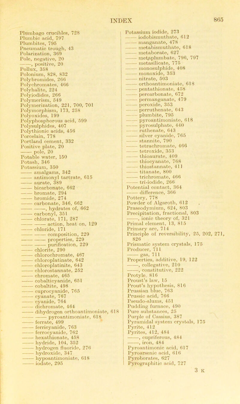 Plumbago crucibles, 728 Plumbic acid, 7('7 Plurnbites, 795 Pneumatic trough, 43 Polarization, 3(59 Pole, negative, 20 , positive, 20 Pollux, 368 Polonium, 828, 832 Polybromidos, 200 Polychromates, 400 Polyhalite, 224 Polyiodides, 200 Polymerism, 649 Polymerization, 221, 700, 701 Polymorphism, 173, 268 Polyoxidos, 199 Polyphosphorous acid, 599 Polysulphides, 407 Polythionic acids, 450 Porcelain, 778 Portland cement, 332 Positive plate, 20 polo, 20 Potable water, 150 Potash, 340 Potassium, 350 amalgams, 342 antimonyl tartrate, 015 aurate, 389 bicarbonate, 662 bromate, 294 bromide, 274 carbonate, 346, 062 , hydrates of, 602 carbonyl, 361 chlorate, 171, 287 action, heat on, 129 chloride, 171 composition, 229 properties, 229 purification, 229 chlorite, 290 chlorochromate, 467 chloroplatinate, 642 chloroplatinite, 643 chlorostannate, 262 chromate, 465 cobalticyanide, 651 cobaltite, 498 cuprocyanide, 766 cyanate, 767 cyanide, 764 dichromate, 464 dihydrogen orthoantimoniate, 018 pyroantimoniate, 018 ferrate, 499 ferricyanide, 763 ferrocyanido, 762 hoxathionate, 468 hydride, 104, 352 hydrogen fluoride, 270 hydroxide, 347 hypoantimoniate, 618 iodate, 296 Potassium iodide, 273 iodobismuthato, 012 manganate, 478 metabismuthate, 618 metaborate, 627 metjaplumbate, 796, 797 metasilicato, 776 monosulphide, 408 monoxide, 363 nitrate, 603 orthoantimoniate, 018 pentathionato, 458 percarbonate, 072 permanganate, 479 peroxide, 363 perruthenate, 643 plumbite, 796 pyroantimoniate, 018 pyrosulphate, 440 ruthenate, 643 silver cyanide, 766 stannite, 790 • tetraohromate, 460 tetroxide, 353 thioaurate, 409 thiocyanate, 708 thiostannate, 411 titanate, 800 trichromate, 460 tri-iodide, 260 Potential contact, 364 difference, 300 Pottery, 778 Powder of Algarotb, 012 Praseodymium, 624, 803 Precipitation, fractional, 803 , ionic theory of, 321 Primal element, 13, 815 Primary arc, 714 Principle of reversibility, 25, 202, 271, 826 Prismatic system crystals, 175 Producer, 711 gas, 711 Properties, additive, 19, 122 ——, collegative, 210 , constitutive, 222 Protyle, 816 Proust’s law, 15 Prout’s hypothesis, 816 Prussian blue, 703 Prussic acid, 706 Pseudo-alums, 451 Pudding furnace, 490 Pure substances, 25 Purple of Cassius, 387 Pyramidal system crystJils, 175 Pyrito, 412 Pyrites, 412, 484 , cupriferous, 484 , iron, 484 Pyroantimonic acid, 017 Pyroarsenic acid, 016 Pyroborates, 027 Pyrographitic acid, 727 3 K