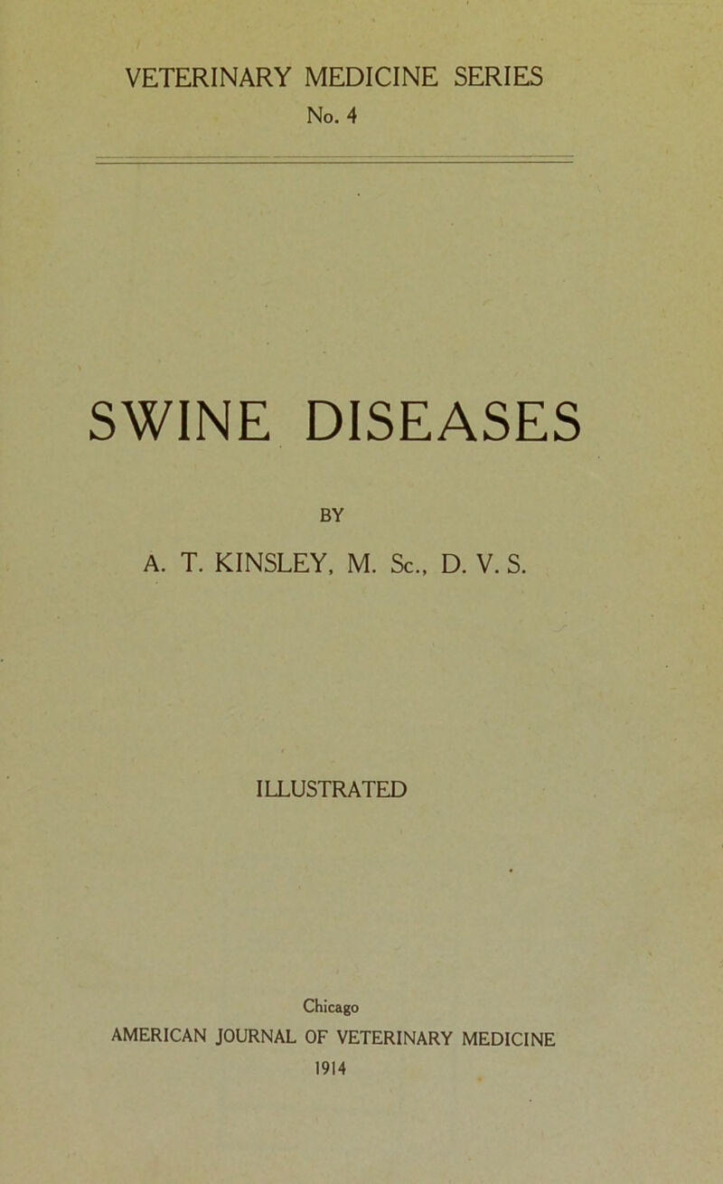 VETERINARY MEDICINE SERIES No. 4 SWINE DISEASES BY A. T. KINSLEY. M. Sc., D. V. S. ILLUSTRATED Chicago AMERICAN JOURNAL OF VETERINARY MEDICINE 1914