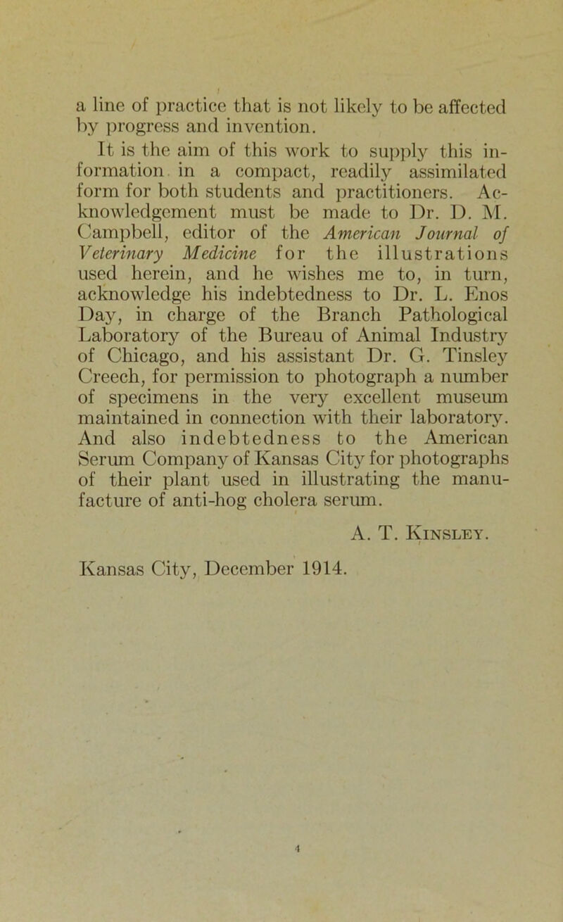 a line of practice that is not likely to be affected by progress and invention. It is the aim of this work to supply this in- formation in a compact, readily assimilated form for both students and practitioners. Ac- knowledgement must be made to Dr. D. M. Campbell, editor of the American Journal of Veterinary Medicine for the illustrations used herein, and he wishes me to, in turn, acknowledge his indebtedness to Dr. L. Enos Day, in charge of the Branch Pathological Laboratory of the Bureau of Animal Industry of Chicago, and his assistant Dr. G. Tinsley Creech, for permission to photograph a number of specimens in the very excellent museum maintained in connection with their laboratory. And also indebtedness to the American Serum Company of Kansas City for photographs of their plant used in illustrating the manu- facture of anti-hog cholera serum. A. T. Kinsley. i Kansas City, December 1914.