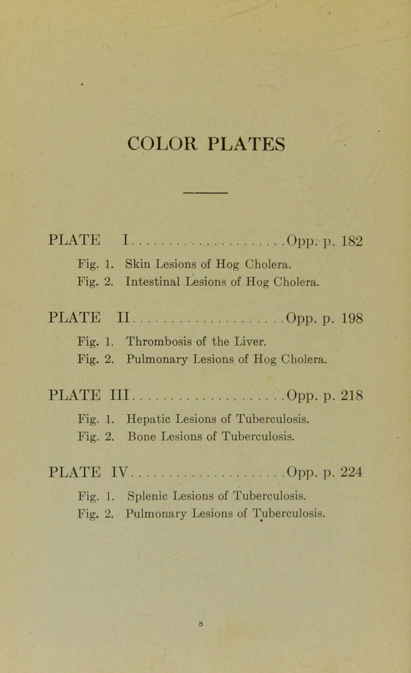 COLOR PLATES PLATE I Opp. p. 182 Fig. 1. Skin Lesions of Hog Cholera. Fig. 2. Intestinal Lesions of Hog Cholera. PLATE II Opp. p. 198 Fig. 1. Thrombosis of the Liver. Fig. 2. Pulmonary Lesions of Hog Cholera. PLATE III Opp. p. 218 Fig. 1. Hepatic Lesions of Tuberculosis. Fig. 2. Bone Lesions of Tuberculosis. PLATE IV. . ; Opp. p. 224 Fig. 1. Splenic Lesions of Tuberculosis.