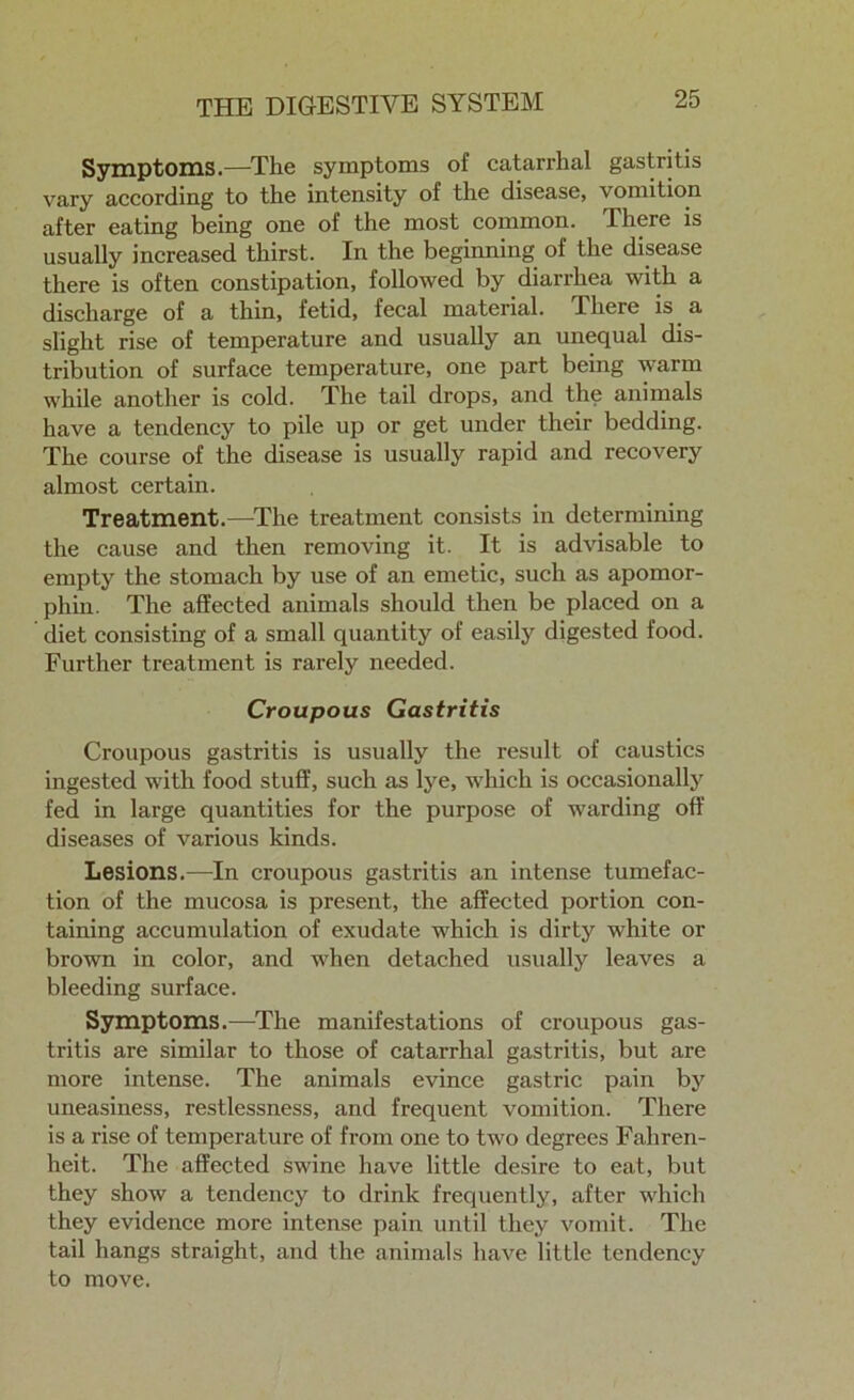 Symptoms.—The symptoms of catarrhal gastritis vary according to the intensity of the disease, vomition after eating being one of the most common. There is usually increased thirst. In the beginning of the disease there is often constipation, followed by diarrhea with a discharge of a thin, fetid, fecal material. There is a slight rise of temperature and usually an unequal dis- tribution of surface temperature, one part being warm while another is cold. The tail drops, and the animals have a tendency to pile up or get under their bedding. The course of the disease is usually rapid and recovery almost certain. Treatment.—The treatment consists in determining the cause and then removing it. It is advisable to empty the stomach by use of an emetic, such as apomor- phin. The affected animals should then be placed on a diet consisting of a small quantity of easily digested food. Further treatment is rarely needed. Croupous Gastritis Croupous gastritis is usually the result of caustics ingested with food stuff, such as lye, which is occasionally fed in large quantities for the purpose of warding off diseases of various kinds. Lesions.—In croupous gastritis an intense tumefac- tion of the mucosa is present, the affected portion con- taining accumulation of exudate which is dirty white or brown in color, and when detached usually leaves a bleeding surface. Symptoms.—The manifestations of croupous gas- tritis are similar to those of catarrhal gastritis, but are more intense. The animals evince gastric pain by uneasiness, restlessness, and frequent vomition. There is a rise of temperature of from one to two degrees Fahren- heit. The affected swine have little desire to eat, but they show a tendency to drink frequently, after which they evidence more intense pain until they vomit. The tail hangs straight, and the animals have little tendency to move.