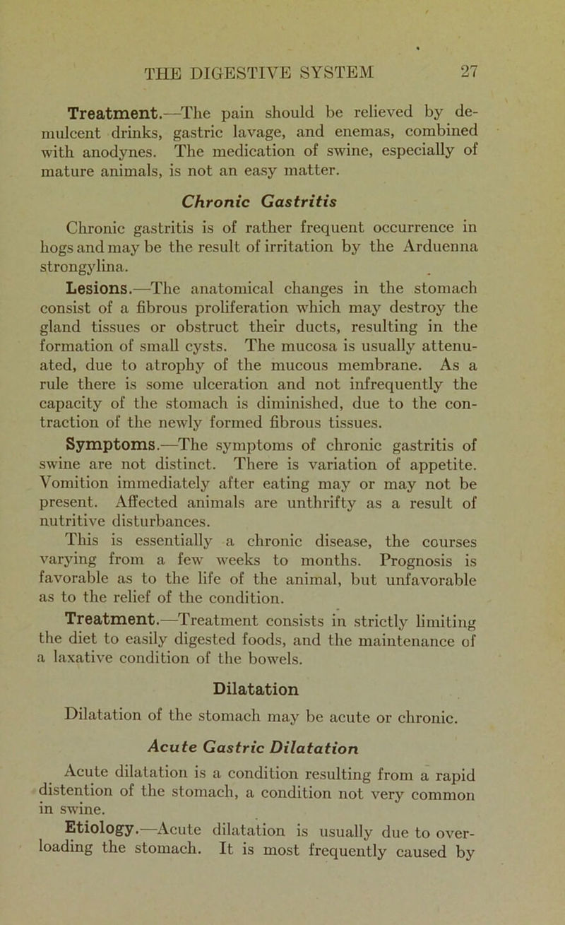 Treatment.-—The pain should be relieved by de- mulcent drinks, gastric lavage, and enemas, combined with anodynes. The medication of swine, especially of mature animals, is not an easy matter. Chronic Gastritis Chronic gastritis is of rather frequent occurx-ence in hogs and may be the result of irritation by the Arduenna strongylina. Lesions.—The anatomical changes in the stomach consist of a fibrous proliferation which may destroy the gland tissues or obstruct their ducts, resulting in the formation of small cysts. The mucosa is usually attenu- ated, due to atrophy of the mucous membrane. As a rule there is some ulceration and not infrequently the capacity of the stomach is diminished, due to the con- traction of the newly formed fibrous tissues. Symptoms.—The symptoms of chronic gastritis of swine are not distinct. There is variation of appetite. Vomition immediately after eating may or may not be present. Affected animals are unthrifty as a result of nutritive disturbances. This is essentially a chronic disease, the courses varying from a few weeks to months. Prognosis is favorable as to the life of the animal, but unfavorable as to the relief of the condition. Treatment.—Treatment consists in strictly limiting the diet to easily digested foods, and the maintenance of a laxative condition of the bowels. Dilatation Dilatation of the stomach may be acute or chronic. Acute Gastric Dilatation Acute dilatation is a condition resulting from a rapid distention of the stomach, a condition not very common in swine. Etiology.—Acute dilatation is usually due to over- loading the stomach. It is most frequently caused by
